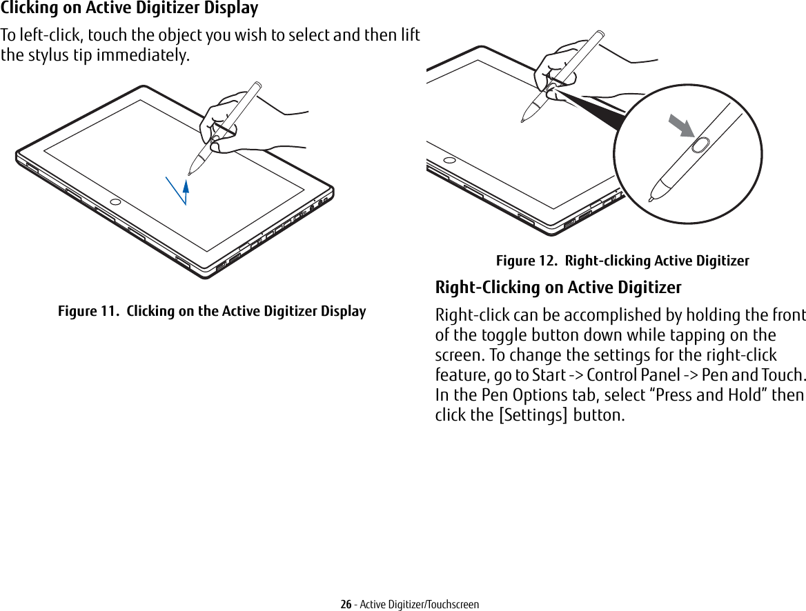26 - Active Digitizer/TouchscreenClicking on Active Digitizer Display To left-click, touch the object you wish to select and then lift the stylus tip immediately. Figure 11.  Clicking on the Active Digitizer DisplayFigure 12.  Right-clicking Active DigitizerRight-Clicking on Active Digitizer Right-click can be accomplished by holding the front of the toggle button down while tapping on the screen. To change the settings for the right-click feature, go to Start -&gt; Control Panel -&gt; Pen and Touch. In the Pen Options tab, select “Press and Hold” then click the [Settings] button.