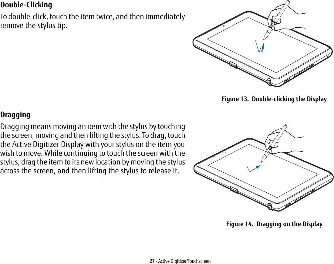 27 - Active Digitizer/TouchscreenDouble-Clicking To double-click, touch the item twice, and then immediately remove the stylus tip. Figure 13.  Double-clicking the DisplayDragging Dragging means moving an item with the stylus by touching the screen, moving and then lifting the stylus. To drag, touch the Active Digitizer Display with your stylus on the item you wish to move. While continuing to touch the screen with the stylus, drag the item to its new location by moving the stylus across the screen, and then lifting the stylus to release it. Figure 14.  Dragging on the Display