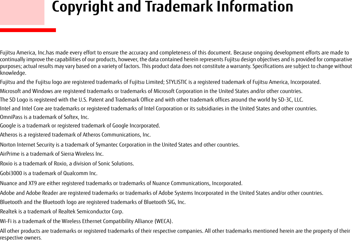     Copyright and Trademark InformationFujitsu America, Inc.has made every effort to ensure the accuracy and completeness of this document. Because ongoing development efforts are made to continually improve the capabilities of our products, however, the data contained herein represents Fujitsu design objectives and is provided for comparative purposes; actual results may vary based on a variety of factors. This product data does not constitute a warranty. Specifications are subject to change without knowledge.Fujitsu and the Fujitsu logo are registered trademarks of Fujitsu Limited; STYLISTIC is a registered trademark of Fujitsu America, Incorporated.Microsoft and Windows are registered trademarks or trademarks of Microsoft Corporation in the United States and/or other countries. The SD Logo is registered with the U.S. Patent and Trademark Office and with other trademark offices around the world by SD-3C, LLC.Intel and Intel Core are trademarks or registered trademarks of Intel Corporation or its subsidiaries in the United States and other countries.OmniPass is a trademark of Softex, Inc.Google is a trademark or registered trademark of Google Incorporated.Atheros is a registered trademark of Atheros Communications, Inc.Norton Internet Security is a trademark of Symantec Corporation in the United States and other countries.AirPrime is a trademark of Sierra Wireless Inc.Roxio is a trademark of Roxio, a division of Sonic Solutions.Gobi3000 is a trademark of Qualcomm Inc.Nuance and XT9 are either registered trademarks or trademarks of Nuance Communications, Incorporated.Adobe and Adobe Reader are registered trademarks or trademarks of Adobe Systems Incorporated in the United States and/or other countries.Bluetooth and the Bluetooth logo are registered trademarks of Bluetooth SIG, Inc.Realtek is a trademark of Realtek Semiconductor Corp.Wi-Fi is a trademark of the Wireless Ethernet Compatibility Alliance (WECA).All other products are trademarks or registered trademarks of their respective companies. All other trademarks mentioned herein are the property of their respective owners.