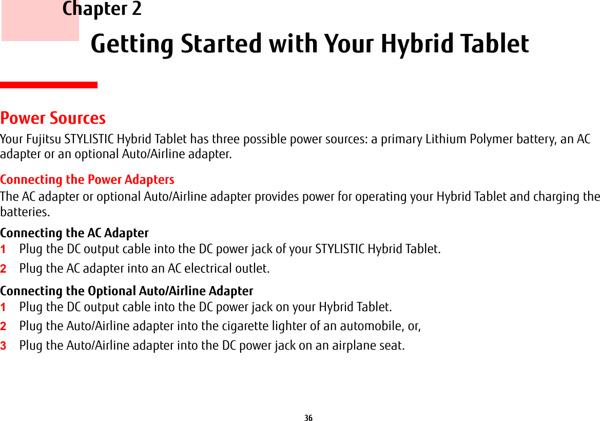36     Chapter 2    Getting Started with Your Hybrid Tablet Power SourcesYour Fujitsu STYLISTIC Hybrid Tablet has three possible power sources: a primary Lithium Polymer battery, an AC adapter or an optional Auto/Airline adapter.Connecting the Power AdaptersThe AC adapter or optional Auto/Airline adapter provides power for operating your Hybrid Tablet and charging the batteries. Connecting the AC Adapter 1Plug the DC output cable into the DC power jack of your STYLISTIC Hybrid Tablet.2Plug the AC adapter into an AC electrical outlet. Connecting the Optional Auto/Airline Adapter 1Plug the DC output cable into the DC power jack on your Hybrid Tablet.2Plug the Auto/Airline adapter into the cigarette lighter of an automobile, or, 3Plug the Auto/Airline adapter into the DC power jack on an airplane seat.