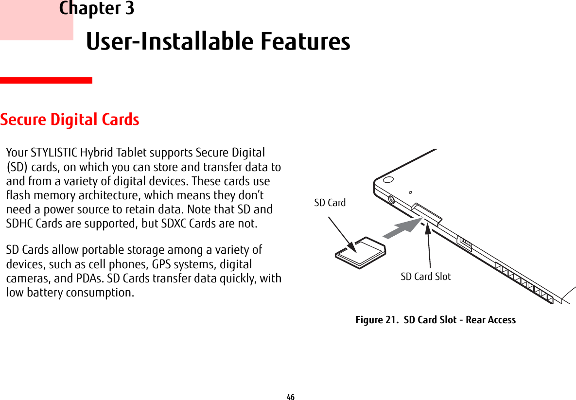46     Chapter 3    User-Installable FeaturesSecure Digital CardsYour STYLISTIC Hybrid Tablet supports Secure Digital (SD) cards, on which you can store and transfer data to and from a variety of digital devices. These cards use flash memory architecture, which means they don’t need a power source to retain data. Note that SD and SDHC Cards are supported, but SDXC Cards are not.SD Cards allow portable storage among a variety of devices, such as cell phones, GPS systems, digital cameras, and PDAs. SD Cards transfer data quickly, with low battery consumption.Figure 21.  SD Card Slot - Rear AccessSD CardSD Card Slot