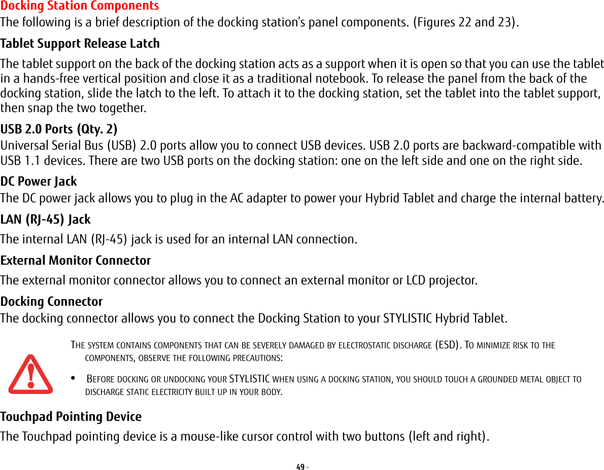 49 - Docking Station ComponentsThe following is a brief description of the docking station’s panel components. (Figures 22 and 23).Tablet Support Release Latch The tablet support on the back of the docking station acts as a support when it is open so that you can use the tablet in a hands-free vertical position and close it as a traditional notebook. To release the panel from the back of the docking station, slide the latch to the left. To attach it to the docking station, set the tablet into the tablet support, then snap the two together.USB 2.0 Ports (Qty. 2) Universal Serial Bus (USB) 2.0 ports allow you to connect USB devices. USB 2.0 ports are backward-compatible with USB 1.1 devices. There are two USB ports on the docking station: one on the left side and one on the right side.DC Power Jack The DC power jack allows you to plug in the AC adapter to power your Hybrid Tablet and charge the internal battery.LAN (RJ-45) Jack   The internal LAN (RJ-45) jack is used for an internal LAN connection. External Monitor Connector The external monitor connector allows you to connect an external monitor or LCD projector.Docking Connector The docking connector allows you to connect the Docking Station to your STYLISTIC Hybrid Tablet.Touchpad Pointing Device The Touchpad pointing device is a mouse-like cursor control with two buttons (left and right). THE SYSTEM CONTAINS COMPONENTS THAT CAN BE SEVERELY DAMAGED BY ELECTROSTATIC DISCHARGE (ESD). TO MINIMIZE RISK TO THE COMPONENTS, OBSERVE THE FOLLOWING PRECAUTIONS:•BEFORE DOCKING OR UNDOCKING YOUR STYLISTIC WHEN USING A DOCKING STATION, YOU SHOULD TOUCH A GROUNDED METAL OBJECT TO DISCHARGE STATIC ELECTRICITY BUILT UP IN YOUR BODY. 