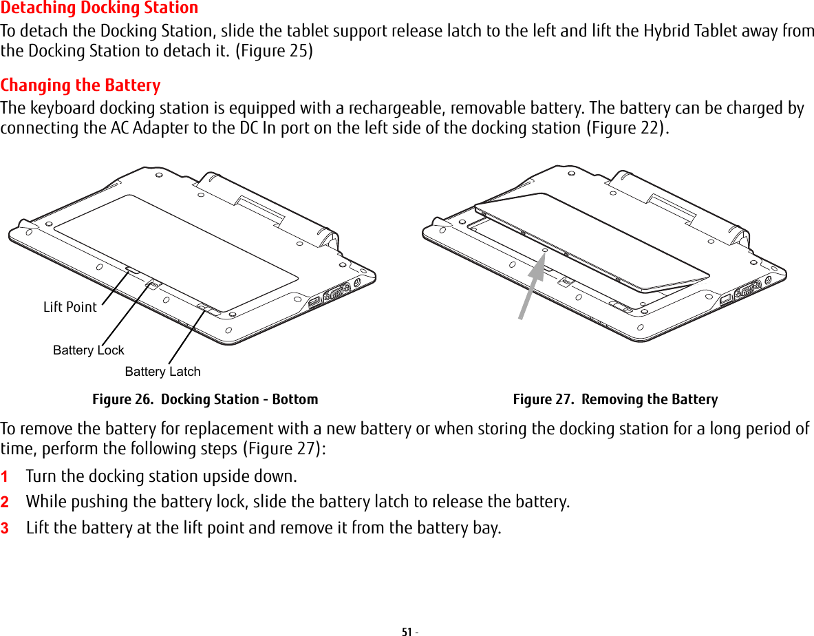 51 - Detaching Docking StationTo detach the Docking Station, slide the tablet support release latch to the left and lift the Hybrid Tablet away from the Docking Station to detach it. (Figure 25)Changing the BatteryThe keyboard docking station is equipped with a rechargeable, removable battery. The battery can be charged by connecting the AC Adapter to the DC In port on the left side of the docking station (Figure 22). To remove the battery for replacement with a new battery or when storing the docking station for a long period of time, perform the following steps (Figure 27):1Turn the docking station upside down.2While pushing the battery lock, slide the battery latch to release the battery.3Lift the battery at the lift point and remove it from the battery bay.Figure 26.  Docking Station - Bottom Figure 27.  Removing the BatteryBattery LockBattery LatchLift Point