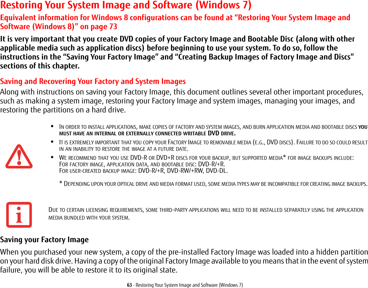 63 - Restoring Your System Image and Software (Windows 7)Restoring Your System Image and Software (Windows 7)Equivalent information for Windows 8 configurations can be found at “Restoring Your System Image and Software (Windows 8)” on page 73It is very important that you create DVD copies of your Factory Image and Bootable Disc (along with other applicable media such as application discs) before beginning to use your system. To do so, follow the instructions in the “Saving Your Factory Image” and “Creating Backup Images of Factory Image and Discs” sections of this chapter.Saving and Recovering Your Factory and System ImagesAlong with instructions on saving your Factory Image, this document outlines several other important procedures, such as making a system image, restoring your Factory Image and system images, managing your images, and restoring the partitions on a hard drive. Saving your Factory Image When you purchased your new system, a copy of the pre-installed Factory Image was loaded into a hidden partition on your hard disk drive. Having a copy of the original Factory Image available to you means that in the event of system failure, you will be able to restore it to its original state.•IN ORDER TO INSTALL APPLICATIONS, MAKE COPIES OF FACTORY AND SYSTEM IMAGES, AND BURN APPLICATION MEDIA AND BOOTABLE DISCS YOU MUST HAVE AN INTERNAL OR EXTERNALLY CONNECTED WRITABLE DVD DRIVE.•IT IS EXTREMELY IMPORTANT THAT YOU COPY YOUR FACTORY IMAGE TO REMOVABLE MEDIA (E.G., DVD DISCS). FAILURE TO DO SO COULD RESULT IN AN INABILITY TO RESTORE THE IMAGE AT A FUTURE DATE.•WE RECOMMEND THAT YOU USE DVD-R OR DVD+R DISCS FOR YOUR BACKUP, BUT SUPPORTED MEDIA* FOR IMAGE BACKUPS INCLUDE: FOR FACTORY IMAGE, APPLICATION DATA, AND BOOTABLE DISC: DVD-R/+R. FOR USER-CREATED BACKUP IMAGE: DVD-R/+R, DVD-RW/+RW, DVD-DL.   * DEPENDING UPON YOUR OPTICAL DRIVE AND MEDIA FORMAT USED, SOME MEDIA TYPES MAY BE INCOMPATIBLE FOR CREATING IMAGE BACKUPS. DUE TO CERTAIN LICENSING REQUIREMENTS, SOME THIRD-PARTY APPLICATIONS WILL NEED TO BE INSTALLED SEPARATELY USING THE APPLICATION MEDIA BUNDLED WITH YOUR SYSTEM.