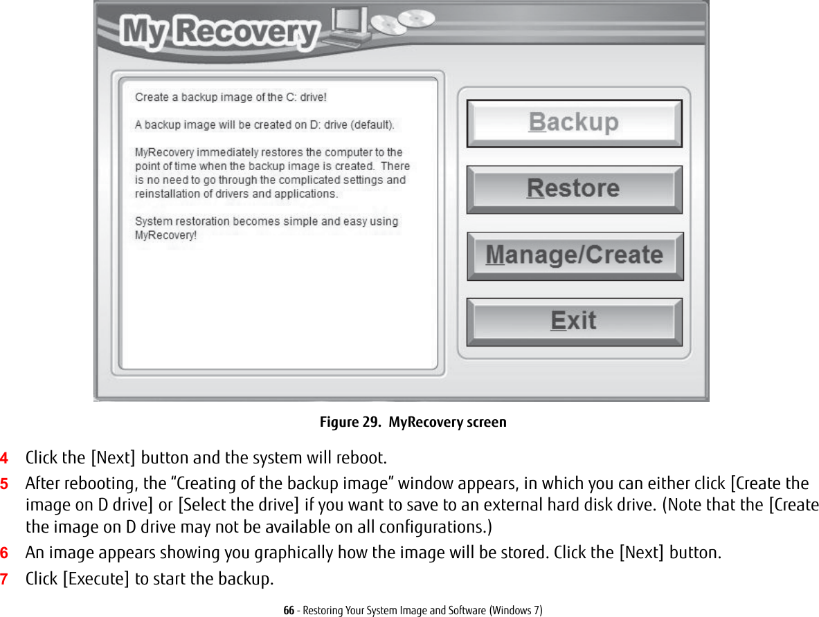 66 - Restoring Your System Image and Software (Windows 7)Figure 29.  MyRecovery screen4Click the [Next] button and the system will reboot.5After rebooting, the “Creating of the backup image” window appears, in which you can either click [Create the image on D drive] or [Select the drive] if you want to save to an external hard disk drive. (Note that the [Create the image on D drive may not be available on all configurations.)6An image appears showing you graphically how the image will be stored. Click the [Next] button.7Click [Execute] to start the backup. 
