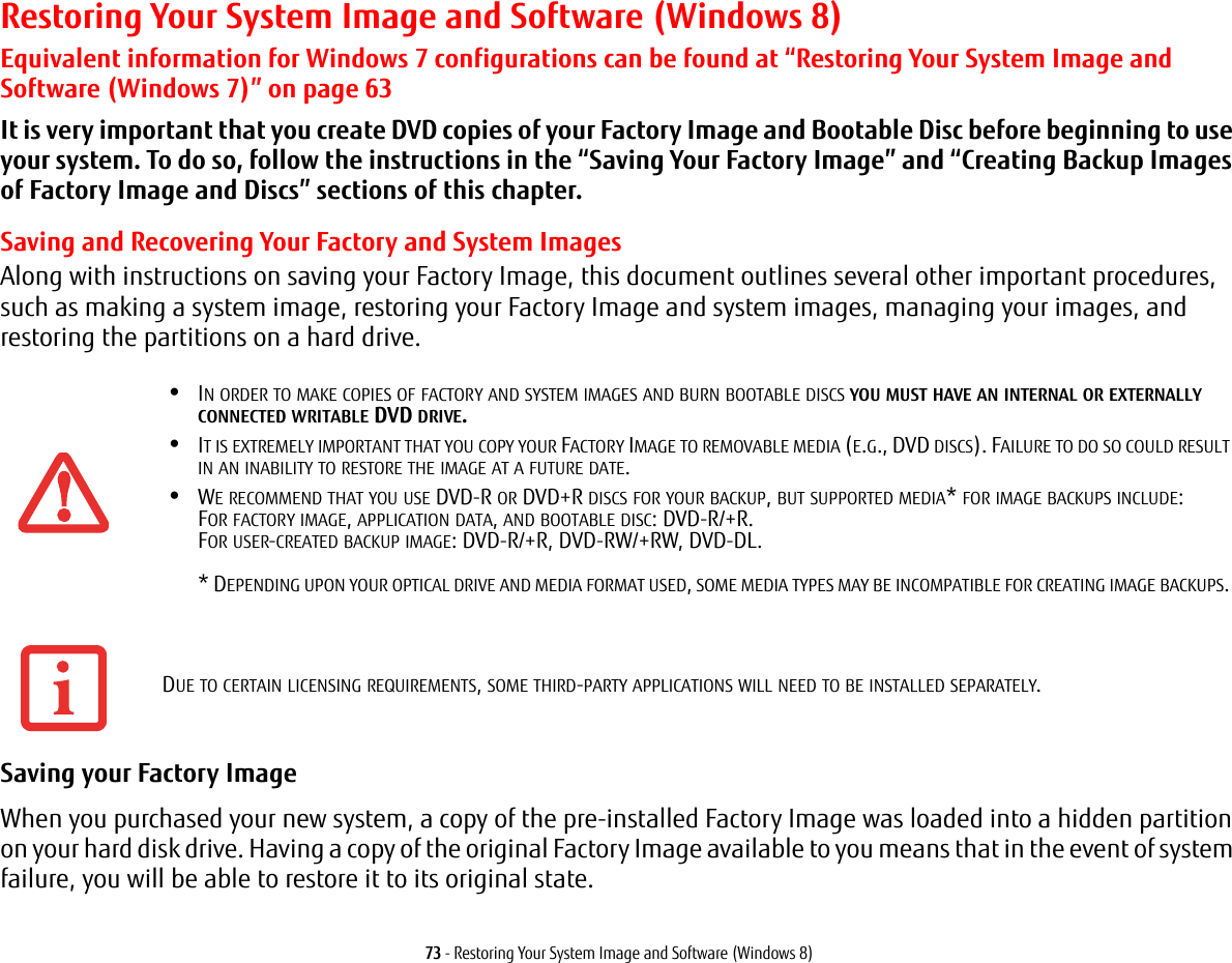 73 - Restoring Your System Image and Software (Windows 8)Restoring Your System Image and Software (Windows 8)Equivalent information for Windows 7 configurations can be found at “Restoring Your System Image and Software (Windows 7)” on page 63It is very important that you create DVD copies of your Factory Image and Bootable Disc before beginning to use your system. To do so, follow the instructions in the “Saving Your Factory Image” and “Creating Backup Images of Factory Image and Discs” sections of this chapter.Saving and Recovering Your Factory and System ImagesAlong with instructions on saving your Factory Image, this document outlines several other important procedures, such as making a system image, restoring your Factory Image and system images, managing your images, and restoring the partitions on a hard drive. Saving your Factory Image When you purchased your new system, a copy of the pre-installed Factory Image was loaded into a hidden partition on your hard disk drive. Having a copy of the original Factory Image available to you means that in the event of system failure, you will be able to restore it to its original state.•IN ORDER TO MAKE COPIES OF FACTORY AND SYSTEM IMAGES AND BURN BOOTABLE DISCS YOU MUST HAVE AN INTERNAL OR EXTERNALLY CONNECTED WRITABLE DVD DRIVE.•IT IS EXTREMELY IMPORTANT THAT YOU COPY YOUR FACTORY IMAGE TO REMOVABLE MEDIA (E.G., DVD DISCS). FAILURE TO DO SO COULD RESULT IN AN INABILITY TO RESTORE THE IMAGE AT A FUTURE DATE.•WE RECOMMEND THAT YOU USE DVD-R OR DVD+R DISCS FOR YOUR BACKUP, BUT SUPPORTED MEDIA* FOR IMAGE BACKUPS INCLUDE: FOR FACTORY IMAGE, APPLICATION DATA, AND BOOTABLE DISC: DVD-R/+R. FOR USER-CREATED BACKUP IMAGE: DVD-R/+R, DVD-RW/+RW, DVD-DL.   * DEPENDING UPON YOUR OPTICAL DRIVE AND MEDIA FORMAT USED, SOME MEDIA TYPES MAY BE INCOMPATIBLE FOR CREATING IMAGE BACKUPS. DUE TO CERTAIN LICENSING REQUIREMENTS, SOME THIRD-PARTY APPLICATIONS WILL NEED TO BE INSTALLED SEPARATELY.