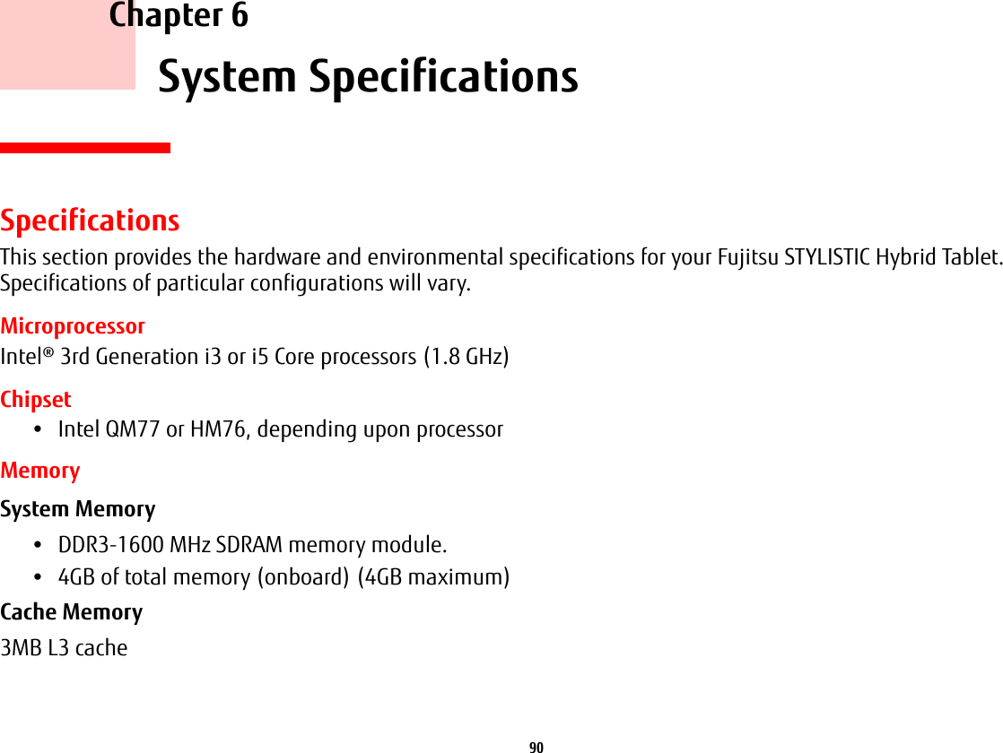 90     Chapter 6    System SpecificationsSpecificationsThis section provides the hardware and environmental specifications for your Fujitsu STYLISTIC Hybrid Tablet. Specifications of particular configurations will vary.MicroprocessorIntel® 3rd Generation i3 or i5 Core processors (1.8 GHz)Chipset•Intel QM77 or HM76, depending upon processorMemorySystem Memory •DDR3-1600 MHz SDRAM memory module.•4GB of total memory (onboard) (4GB maximum)Cache Memory 3MB L3 cache