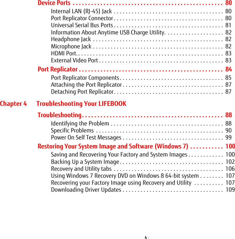 4 - Device Ports  . . . . . . . . . . . . . . . . . . . . . . . . . . . . . . . . . . . . . . . . . . . . . . . . .  80Internal LAN (RJ-45) Jack  . . . . . . . . . . . . . . . . . . . . . . . . . . . . . . . . . . . . .  80Port Replicator Connector . . . . . . . . . . . . . . . . . . . . . . . . . . . . . . . . . . . . .  80Universal Serial Bus Ports . . . . . . . . . . . . . . . . . . . . . . . . . . . . . . . . . . . . .  81Information About Anytime USB Charge Utility. . . . . . . . . . . . . . . . . . . .  82Headphone Jack  . . . . . . . . . . . . . . . . . . . . . . . . . . . . . . . . . . . . . . . . . . . .  82Microphone Jack . . . . . . . . . . . . . . . . . . . . . . . . . . . . . . . . . . . . . . . . . . . .  82HDMI Port.. . . . . . . . . . . . . . . . . . . . . . . . . . . . . . . . . . . . . . . . . . . . . . . . .  83External Video Port . . . . . . . . . . . . . . . . . . . . . . . . . . . . . . . . . . . . . . . . . .  83Port Replicator . . . . . . . . . . . . . . . . . . . . . . . . . . . . . . . . . . . . . . . . . . . . . . .  84Port Replicator Components. . . . . . . . . . . . . . . . . . . . . . . . . . . . . . . . . . .  85Attaching the Port Replicator . . . . . . . . . . . . . . . . . . . . . . . . . . . . . . . . . .  87Detaching Port Replicator. . . . . . . . . . . . . . . . . . . . . . . . . . . . . . . . . . . . .  87Chapter 4 Troubleshooting Your LIFEBOOKTroubleshooting. . . . . . . . . . . . . . . . . . . . . . . . . . . . . . . . . . . . . . . . . . . . . .  88Identifying the Problem . . . . . . . . . . . . . . . . . . . . . . . . . . . . . . . . . . . . . .  88Specific Problems  . . . . . . . . . . . . . . . . . . . . . . . . . . . . . . . . . . . . . . . . . . .  90Power On Self Test Messages . . . . . . . . . . . . . . . . . . . . . . . . . . . . . . . . . .  99Restoring Your System Image and Software (Windows 7) . . . . . . . . . . .  100Saving and Recovering Your Factory and System Images . . . . . . . . . . . .  100Backing Up a System Image . . . . . . . . . . . . . . . . . . . . . . . . . . . . . . . . . . .  102Recovery and Utility tabs  . . . . . . . . . . . . . . . . . . . . . . . . . . . . . . . . . . . . .  106Using Windows 7 Recovery DVD on Windows 8 64-bit system . . . . . . . .  107Recovering your Factory Image using Recovery and Utility  . . . . . . . . . .  107Downloading Driver Updates . . . . . . . . . . . . . . . . . . . . . . . . . . . . . . . . . .  109