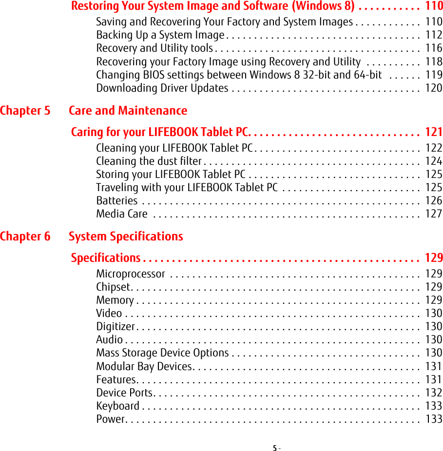 5 - Restoring Your System Image and Software (Windows 8) . . . . . . . . . . .  110Saving and Recovering Your Factory and System Images . . . . . . . . . . . .  110Backing Up a System Image . . . . . . . . . . . . . . . . . . . . . . . . . . . . . . . . . . .  112Recovery and Utility tools . . . . . . . . . . . . . . . . . . . . . . . . . . . . . . . . . . . . .  116Recovering your Factory Image using Recovery and Utility  . . . . . . . . . .  118Changing BIOS settings between Windows 8 32-bit and 64-bit   . . . . . .  119Downloading Driver Updates . . . . . . . . . . . . . . . . . . . . . . . . . . . . . . . . . .  120Chapter 5 Care and MaintenanceCaring for your LIFEBOOK Tablet PC. . . . . . . . . . . . . . . . . . . . . . . . . . . . . .  121Cleaning your LIFEBOOK Tablet PC . . . . . . . . . . . . . . . . . . . . . . . . . . . . . .  122Cleaning the dust filter . . . . . . . . . . . . . . . . . . . . . . . . . . . . . . . . . . . . . . .  124Storing your LIFEBOOK Tablet PC . . . . . . . . . . . . . . . . . . . . . . . . . . . . . . .  125Traveling with your LIFEBOOK Tablet PC  . . . . . . . . . . . . . . . . . . . . . . . . .  125Batteries  . . . . . . . . . . . . . . . . . . . . . . . . . . . . . . . . . . . . . . . . . . . . . . . . . .  126Media Care  . . . . . . . . . . . . . . . . . . . . . . . . . . . . . . . . . . . . . . . . . . . . . . . .  127Chapter 6 System SpecificationsSpecifications . . . . . . . . . . . . . . . . . . . . . . . . . . . . . . . . . . . . . . . . . . . . . . . .  129Microprocessor  . . . . . . . . . . . . . . . . . . . . . . . . . . . . . . . . . . . . . . . . . . . . .  129Chipset. . . . . . . . . . . . . . . . . . . . . . . . . . . . . . . . . . . . . . . . . . . . . . . . . . . .  129Memory . . . . . . . . . . . . . . . . . . . . . . . . . . . . . . . . . . . . . . . . . . . . . . . . . . .  129Video . . . . . . . . . . . . . . . . . . . . . . . . . . . . . . . . . . . . . . . . . . . . . . . . . . . . .  130Digitizer. . . . . . . . . . . . . . . . . . . . . . . . . . . . . . . . . . . . . . . . . . . . . . . . . . .  130Audio . . . . . . . . . . . . . . . . . . . . . . . . . . . . . . . . . . . . . . . . . . . . . . . . . . . . .  130Mass Storage Device Options . . . . . . . . . . . . . . . . . . . . . . . . . . . . . . . . . .  130Modular Bay Devices. . . . . . . . . . . . . . . . . . . . . . . . . . . . . . . . . . . . . . . . .  131Features. . . . . . . . . . . . . . . . . . . . . . . . . . . . . . . . . . . . . . . . . . . . . . . . . . .  131Device Ports. . . . . . . . . . . . . . . . . . . . . . . . . . . . . . . . . . . . . . . . . . . . . . . .  132Keyboard . . . . . . . . . . . . . . . . . . . . . . . . . . . . . . . . . . . . . . . . . . . . . . . . . .  133Power. . . . . . . . . . . . . . . . . . . . . . . . . . . . . . . . . . . . . . . . . . . . . . . . . . . . .  133