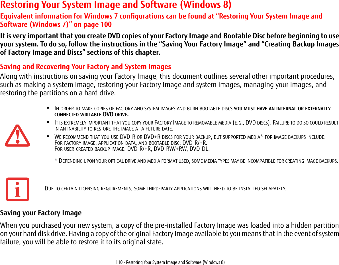 110 - Restoring Your System Image and Software (Windows 8)Restoring Your System Image and Software (Windows 8)Equivalent information for Windows 7 configurations can be found at “Restoring Your System Image and Software (Windows 7)” on page 100It is very important that you create DVD copies of your Factory Image and Bootable Disc before beginning to use your system. To do so, follow the instructions in the “Saving Your Factory Image” and “Creating Backup Images of Factory Image and Discs” sections of this chapter.Saving and Recovering Your Factory and System ImagesAlong with instructions on saving your Factory Image, this document outlines several other important procedures, such as making a system image, restoring your Factory Image and system images, managing your images, and restoring the partitions on a hard drive. Saving your Factory Image When you purchased your new system, a copy of the pre-installed Factory Image was loaded into a hidden partition on your hard disk drive. Having a copy of the original Factory Image available to you means that in the event of system failure, you will be able to restore it to its original state.•IN ORDER TO MAKE COPIES OF FACTORY AND SYSTEM IMAGES AND BURN BOOTABLE DISCS YOU MUST HAVE AN INTERNAL OR EXTERNALLY CONNECTED WRITABLE DVD DRIVE.•IT IS EXTREMELY IMPORTANT THAT YOU COPY YOUR FACTORY IMAGE TO REMOVABLE MEDIA (E.G., DVD DISCS). FAILURE TO DO SO COULD RESULT IN AN INABILITY TO RESTORE THE IMAGE AT A FUTURE DATE.•WE RECOMMEND THAT YOU USE DVD-R OR DVD+R DISCS FOR YOUR BACKUP, BUT SUPPORTED MEDIA* FOR IMAGE BACKUPS INCLUDE: FOR FACTORY IMAGE, APPLICATION DATA, AND BOOTABLE DISC: DVD-R/+R. FOR USER-CREATED BACKUP IMAGE: DVD-R/+R, DVD-RW/+RW, DVD-DL.   * DEPENDING UPON YOUR OPTICAL DRIVE AND MEDIA FORMAT USED, SOME MEDIA TYPES MAY BE INCOMPATIBLE FOR CREATING IMAGE BACKUPS. DUE TO CERTAIN LICENSING REQUIREMENTS, SOME THIRD-PARTY APPLICATIONS WILL NEED TO BE INSTALLED SEPARATELY.