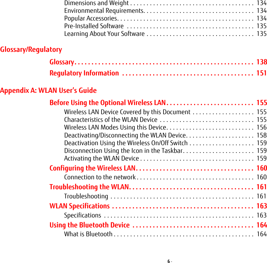 6 - Dimensions and Weight . . . . . . . . . . . . . . . . . . . . . . . . . . . . . . . . . . . . . .  134Environmental Requirements. . . . . . . . . . . . . . . . . . . . . . . . . . . . . . . . . .  134Popular Accessories. . . . . . . . . . . . . . . . . . . . . . . . . . . . . . . . . . . . . . . . . .  134Pre-Installed Software  . . . . . . . . . . . . . . . . . . . . . . . . . . . . . . . . . . . . . . .  135Learning About Your Software . . . . . . . . . . . . . . . . . . . . . . . . . . . . . . . . .  135Glossary/RegulatoryGlossary. . . . . . . . . . . . . . . . . . . . . . . . . . . . . . . . . . . . . . . . . . . . . . . . . . . . .  138Regulatory Information  . . . . . . . . . . . . . . . . . . . . . . . . . . . . . . . . . . . . . . .  151Appendix A: WLAN User’s GuideBefore Using the Optional Wireless LAN. . . . . . . . . . . . . . . . . . . . . . . . . .  155Wireless LAN Device Covered by this Document . . . . . . . . . . . . . . . . . . .  155Characteristics of the WLAN Device  . . . . . . . . . . . . . . . . . . . . . . . . . . . . .  155Wireless LAN Modes Using this Device. . . . . . . . . . . . . . . . . . . . . . . . . . .  156Deactivating/Disconnecting the WLAN Device. . . . . . . . . . . . . . . . . . . . .  158Deactivation Using the Wireless On/Off Switch . . . . . . . . . . . . . . . . . . . .  159Disconnection Using the Icon in the Taskbar. . . . . . . . . . . . . . . . . . . . . .  159Activating the WLAN Device . . . . . . . . . . . . . . . . . . . . . . . . . . . . . . . . . . .  159Configuring the Wireless LAN. . . . . . . . . . . . . . . . . . . . . . . . . . . . . . . . . . .  160Connection to the network . . . . . . . . . . . . . . . . . . . . . . . . . . . . . . . . . . . .  160Troubleshooting the WLAN. . . . . . . . . . . . . . . . . . . . . . . . . . . . . . . . . . . . .  161Troubleshooting . . . . . . . . . . . . . . . . . . . . . . . . . . . . . . . . . . . . . . . . . . . .  161WLAN Specifications . . . . . . . . . . . . . . . . . . . . . . . . . . . . . . . . . . . . . . . . . .  163Specifications  . . . . . . . . . . . . . . . . . . . . . . . . . . . . . . . . . . . . . . . . . . . . . .  163Using the Bluetooth Device  . . . . . . . . . . . . . . . . . . . . . . . . . . . . . . . . . . . .  164What is Bluetooth . . . . . . . . . . . . . . . . . . . . . . . . . . . . . . . . . . . . . . . . . . .  164