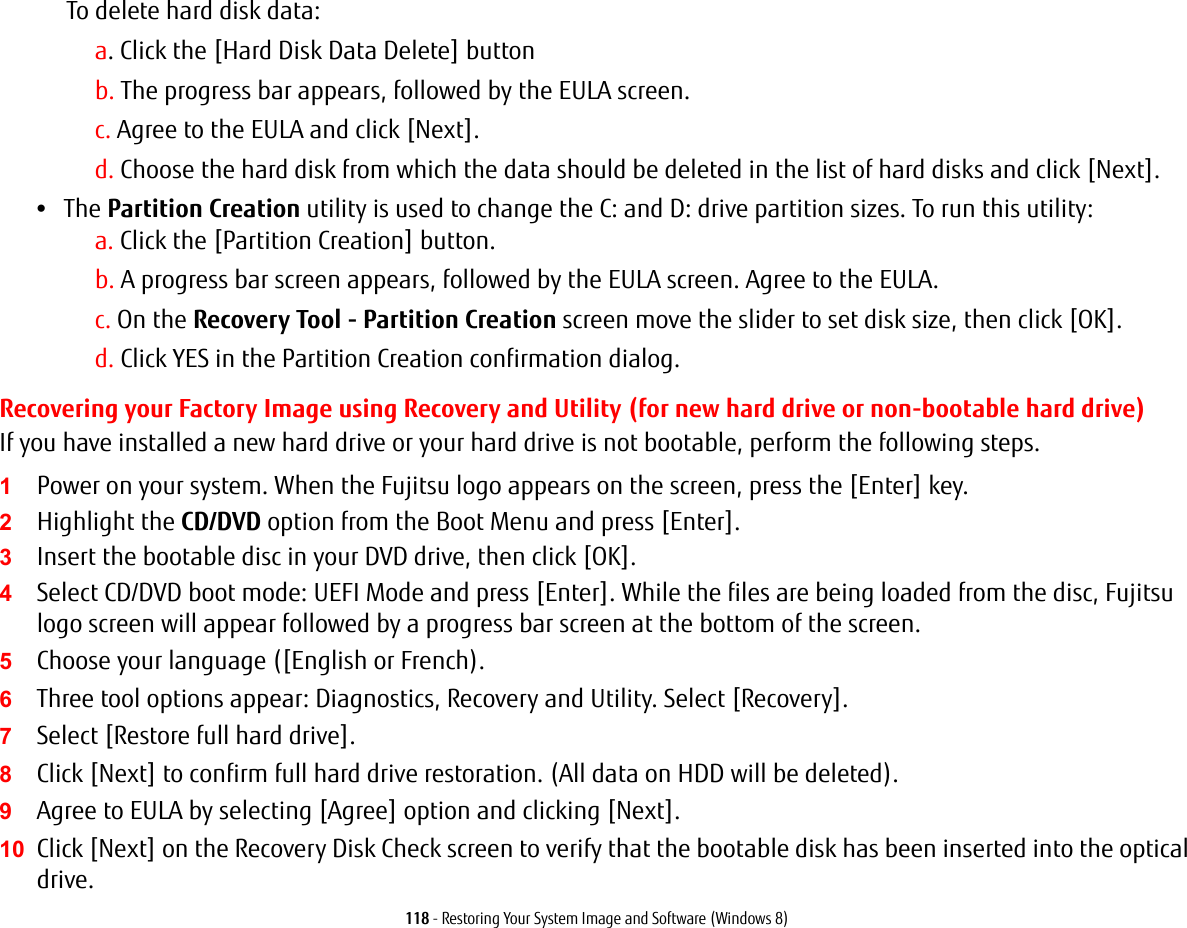 118 - Restoring Your System Image and Software (Windows 8)To delete hard disk data:a. Click the [Hard Disk Data Delete] buttonb. The progress bar appears, followed by the EULA screen.c. Agree to the EULA and click [Next].d. Choose the hard disk from which the data should be deleted in the list of hard disks and click [Next].•The Partition Creation utility is used to change the C: and D: drive partition sizes. To run this utility:a. Click the [Partition Creation] button.b. A progress bar screen appears, followed by the EULA screen. Agree to the EULA.c. On the Recovery Tool - Partition Creation screen move the slider to set disk size, then click [OK].d. Click YES in the Partition Creation confirmation dialog.Recovering your Factory Image using Recovery and Utility (for new hard drive or non-bootable hard drive)If you have installed a new hard drive or your hard drive is not bootable, perform the following steps. 1Power on your system. When the Fujitsu logo appears on the screen, press the [Enter] key.2Highlight the CD/DVD option from the Boot Menu and press [Enter].3Insert the bootable disc in your DVD drive, then click [OK].4Select CD/DVD boot mode: UEFI Mode and press [Enter]. While the files are being loaded from the disc, Fujitsu logo screen will appear followed by a progress bar screen at the bottom of the screen.5Choose your language ([English or French).6Three tool options appear: Diagnostics, Recovery and Utility. Select [Recovery].7Select [Restore full hard drive].8Click [Next] to confirm full hard drive restoration. (All data on HDD will be deleted).9Agree to EULA by selecting [Agree] option and clicking [Next].10 Click [Next] on the Recovery Disk Check screen to verify that the bootable disk has been inserted into the optical drive.