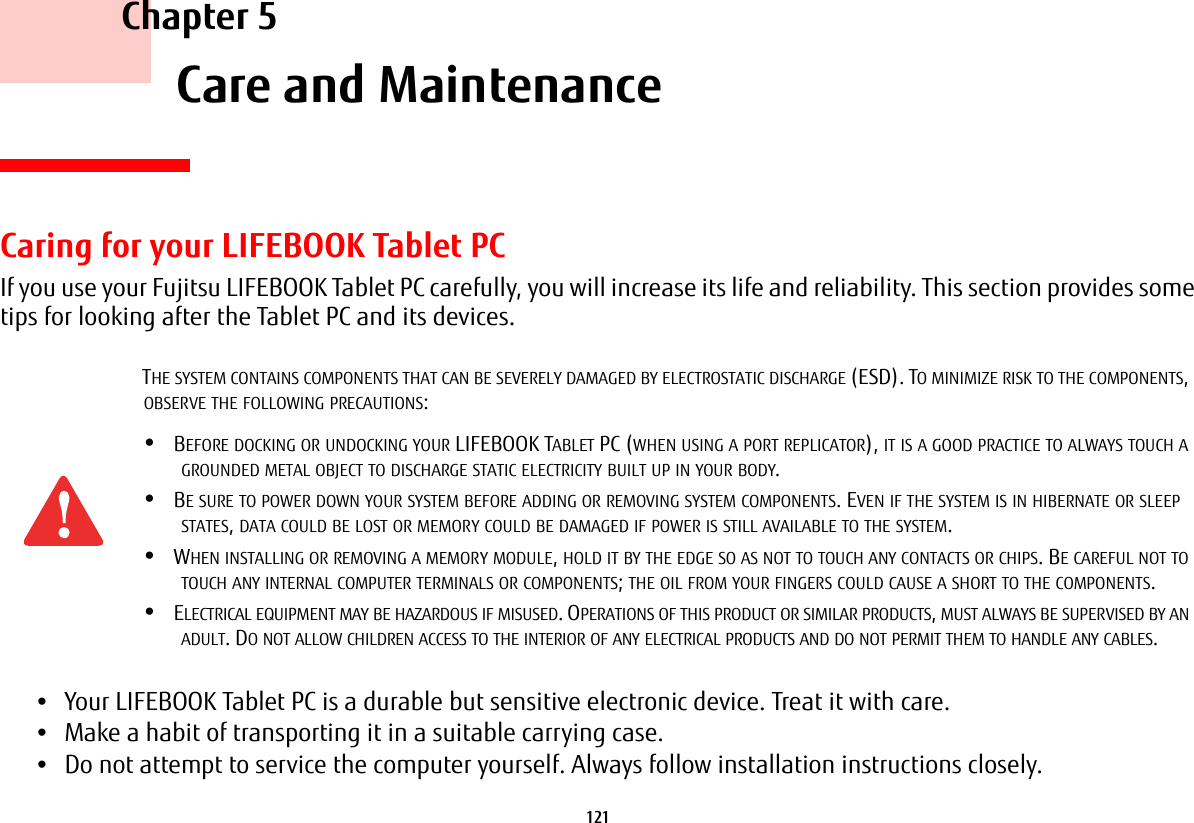 121     Chapter 5    Care and MaintenanceCaring for your LIFEBOOK Tablet PCIf you use your Fujitsu LIFEBOOK Tablet PC carefully, you will increase its life and reliability. This section provides some tips for looking after the Tablet PC and its devices.•Your LIFEBOOK Tablet PC is a durable but sensitive electronic device. Treat it with care.•Make a habit of transporting it in a suitable carrying case.•Do not attempt to service the computer yourself. Always follow installation instructions closely.THE SYSTEM CONTAINS COMPONENTS THAT CAN BE SEVERELY DAMAGED BY ELECTROSTATIC DISCHARGE (ESD). TO MINIMIZE RISK TO THE COMPONENTS, OBSERVE THE FOLLOWING PRECAUTIONS:•BEFORE DOCKING OR UNDOCKING YOUR LIFEBOOK TABLET PC (WHEN USING A PORT REPLICATOR), IT IS A GOOD PRACTICE TO ALWAYS TOUCH A GROUNDED METAL OBJECT TO DISCHARGE STATIC ELECTRICITY BUILT UP IN YOUR BODY. •BE SURE TO POWER DOWN YOUR SYSTEM BEFORE ADDING OR REMOVING SYSTEM COMPONENTS. EVEN IF THE SYSTEM IS IN HIBERNATE OR SLEEP STATES, DATA COULD BE LOST OR MEMORY COULD BE DAMAGED IF POWER IS STILL AVAILABLE TO THE SYSTEM.•WHEN INSTALLING OR REMOVING A MEMORY MODULE, HOLD IT BY THE EDGE SO AS NOT TO TOUCH ANY CONTACTS OR CHIPS. BE CAREFUL NOT TO TOUCH ANY INTERNAL COMPUTER TERMINALS OR COMPONENTS; THE OIL FROM YOUR FINGERS COULD CAUSE A SHORT TO THE COMPONENTS. •ELECTRICAL EQUIPMENT MAY BE HAZARDOUS IF MISUSED. OPERATIONS OF THIS PRODUCT OR SIMILAR PRODUCTS, MUST ALWAYS BE SUPERVISED BY AN ADULT. DO NOT ALLOW CHILDREN ACCESS TO THE INTERIOR OF ANY ELECTRICAL PRODUCTS AND DO NOT PERMIT THEM TO HANDLE ANY CABLES.