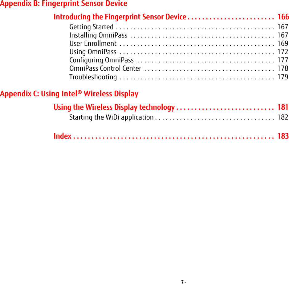 7 - Appendix B: Fingerprint Sensor DeviceIntroducing the Fingerprint Sensor Device . . . . . . . . . . . . . . . . . . . . . . . .  166Getting Started . . . . . . . . . . . . . . . . . . . . . . . . . . . . . . . . . . . . . . . . . . . . .  167Installing OmniPass  . . . . . . . . . . . . . . . . . . . . . . . . . . . . . . . . . . . . . . . . .  167User Enrollment  . . . . . . . . . . . . . . . . . . . . . . . . . . . . . . . . . . . . . . . . . . . .  169Using OmniPass  . . . . . . . . . . . . . . . . . . . . . . . . . . . . . . . . . . . . . . . . . . . .  172Configuring OmniPass  . . . . . . . . . . . . . . . . . . . . . . . . . . . . . . . . . . . . . . .  177OmniPass Control Center  . . . . . . . . . . . . . . . . . . . . . . . . . . . . . . . . . . . . .  178Troubleshooting . . . . . . . . . . . . . . . . . . . . . . . . . . . . . . . . . . . . . . . . . . . .  179Appendix C: Using Intel® Wireless DisplayUsing the Wireless Display technology . . . . . . . . . . . . . . . . . . . . . . . . . . .  181Starting the WiDi application . . . . . . . . . . . . . . . . . . . . . . . . . . . . . . . . . .  182Index . . . . . . . . . . . . . . . . . . . . . . . . . . . . . . . . . . . . . . . . . . . . . . . . . . . . . . .  183