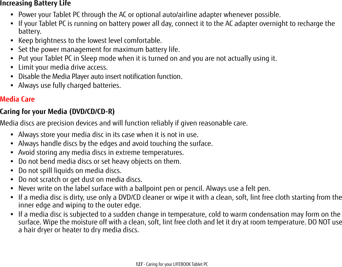 127 - Caring for your LIFEBOOK Tablet PCIncreasing Battery Life •Power your Tablet PC through the AC or optional auto/airline adapter whenever possible.•If your Tablet PC is running on battery power all day, connect it to the AC adapter overnight to recharge the battery.•Keep brightness to the lowest level comfortable.•Set the power management for maximum battery life.•Put your Tablet PC in Sleep mode when it is turned on and you are not actually using it.•Limit your media drive access.•Disable the Media Player auto insert notification function.•Always use fully charged batteries.Media CareCaring for your Media (DVD/CD/CD-R) Media discs are precision devices and will function reliably if given reasonable care.•Always store your media disc in its case when it is not in use.•Always handle discs by the edges and avoid touching the surface.•Avoid storing any media discs in extreme temperatures.•Do not bend media discs or set heavy objects on them.•Do not spill liquids on media discs.•Do not scratch or get dust on media discs.•Never write on the label surface with a ballpoint pen or pencil. Always use a felt pen.•If a media disc is dirty, use only a DVD/CD cleaner or wipe it with a clean, soft, lint free cloth starting from the inner edge and wiping to the outer edge.•If a media disc is subjected to a sudden change in temperature, cold to warm condensation may form on the surface. Wipe the moisture off with a clean, soft, lint free cloth and let it dry at room temperature. DO NOT use a hair dryer or heater to dry media discs.