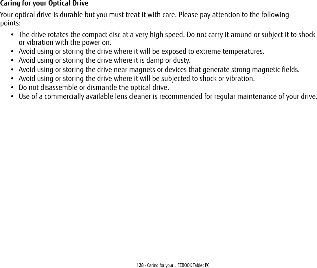 128 - Caring for your LIFEBOOK Tablet PCCaring for your Optical Drive Your optical drive is durable but you must treat it with care. Please pay attention to the following points:•The drive rotates the compact disc at a very high speed. Do not carry it around or subject it to shock  or vibration with the power on.•Avoid using or storing the drive where it will be exposed to extreme temperatures.•Avoid using or storing the drive where it is damp or dusty.•Avoid using or storing the drive near magnets or devices that generate strong magnetic fields.•Avoid using or storing the drive where it will be subjected to shock or vibration.•Do not disassemble or dismantle the optical drive.•Use of a commercially available lens cleaner is recommended for regular maintenance of your drive.