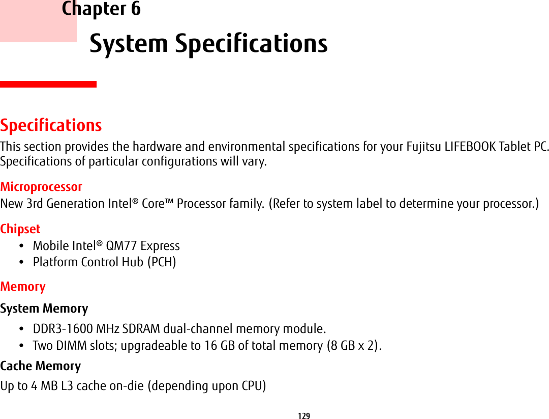 129     Chapter 6    System SpecificationsSpecificationsThis section provides the hardware and environmental specifications for your Fujitsu LIFEBOOK Tablet PC. Specifications of particular configurations will vary.MicroprocessorNew 3rd Generation Intel® Core™ Processor family. (Refer to system label to determine your processor.)Chipset•Mobile Intel® QM77 Express•Platform Control Hub (PCH)MemorySystem Memory •DDR3-1600 MHz SDRAM dual-channel memory module.•Two DIMM slots; upgradeable to 16 GB of total memory (8 GB x 2). Cache Memory Up to 4 MB L3 cache on-die (depending upon CPU)