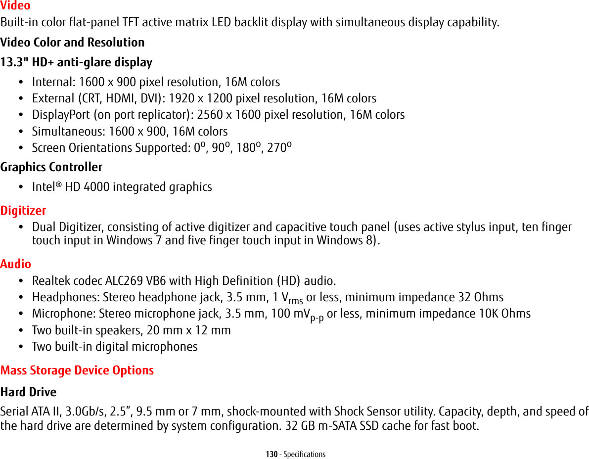 130 - SpecificationsVideoBuilt-in color flat-panel TFT active matrix LED backlit display with simultaneous display capability.Video Color and Resolution 13.3&quot; HD+ anti-glare display •Internal: 1600 x 900 pixel resolution, 16M colors•External (CRT, HDMI, DVI): 1920 x 1200 pixel resolution, 16M colors•DisplayPort (on port replicator): 2560 x 1600 pixel resolution, 16M colors•Simultaneous: 1600 x 900, 16M colors•Screen Orientations Supported: 0o, 90o, 180o, 270oGraphics Controller •Intel® HD 4000 integrated graphics Digitizer•Dual Digitizer, consisting of active digitizer and capacitive touch panel (uses active stylus input, ten finger touch input in Windows 7 and five finger touch input in Windows 8).Audio•Realtek codec ALC269 VB6 with High Definition (HD) audio.•Headphones: Stereo headphone jack, 3.5 mm, 1 Vrms or less, minimum impedance 32 Ohms•Microphone: Stereo microphone jack, 3.5 mm, 100 mVp-p or less, minimum impedance 10K Ohms•Two built-in speakers, 20 mm x 12 mm•Two built-in digital microphonesMass Storage Device OptionsHard Drive Serial ATA II, 3.0Gb/s, 2.5”, 9.5 mm or 7 mm, shock-mounted with Shock Sensor utility. Capacity, depth, and speed of the hard drive are determined by system configuration. 32 GB m-SATA SSD cache for fast boot.