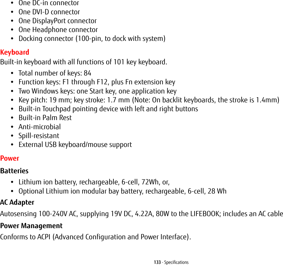 133 - Specifications•One DC-in connector•One DVI-D connector•One DisplayPort connector•One Headphone connector•Docking connector (100-pin, to dock with system)KeyboardBuilt-in keyboard with all functions of 101 key keyboard.•Total number of keys: 84•Function keys: F1 through F12, plus Fn extension key•Two Windows keys: one Start key, one application key •Key pitch: 19 mm; key stroke: 1.7 mm (Note: On backlit keyboards, the stroke is 1.4mm)•Built-in Touchpad pointing device with left and right buttons•Built-in Palm Rest•Anti-microbial•Spill-resistant•External USB keyboard/mouse supportPowerBatteries •Lithium ion battery, rechargeable, 6-cell, 72Wh, or, •Optional Lithium ion modular bay battery, rechargeable, 6-cell, 28 Wh AC Adapter Autosensing 100-240V AC, supplying 19V DC, 4.22A, 80W to the LIFEBOOK; includes an AC cablePower Management Conforms to ACPI (Advanced Configuration and Power Interface).