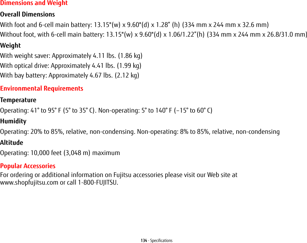 134 - SpecificationsDimensions and WeightOverall Dimensions With foot and 6-cell main battery: 13.15&quot;(w) x 9.60&quot;(d) x 1.28” (h) (334 mm x 244 mm x 32.6 mm)Without foot, with 6-cell main battery: 13.15&quot;(w) x 9.60&quot;(d) x 1.06/1.22”(h) (334 mm x 244 mm x 26.8/31.0 mm)Weight With weight saver: Approximately 4.11 lbs. (1.86 kg)With optical drive: Approximately 4.41 lbs. (1.99 kg)With bay battery: Approximately 4.67 lbs. (2.12 kg)Environmental RequirementsTemperature Operating: 41° to 95° F (5° to 35° C). Non-operating: 5° to 140° F (–15° to 60° C)Humidity Operating: 20% to 85%, relative, non-condensing. Non-operating: 8% to 85%, relative, non-condensingAltitude Operating: 10,000 feet (3,048 m) maximumPopular AccessoriesFor ordering or additional information on Fujitsu accessories please visit our Web site at  www.shopfujitsu.com or call 1-800-FUJITSU.