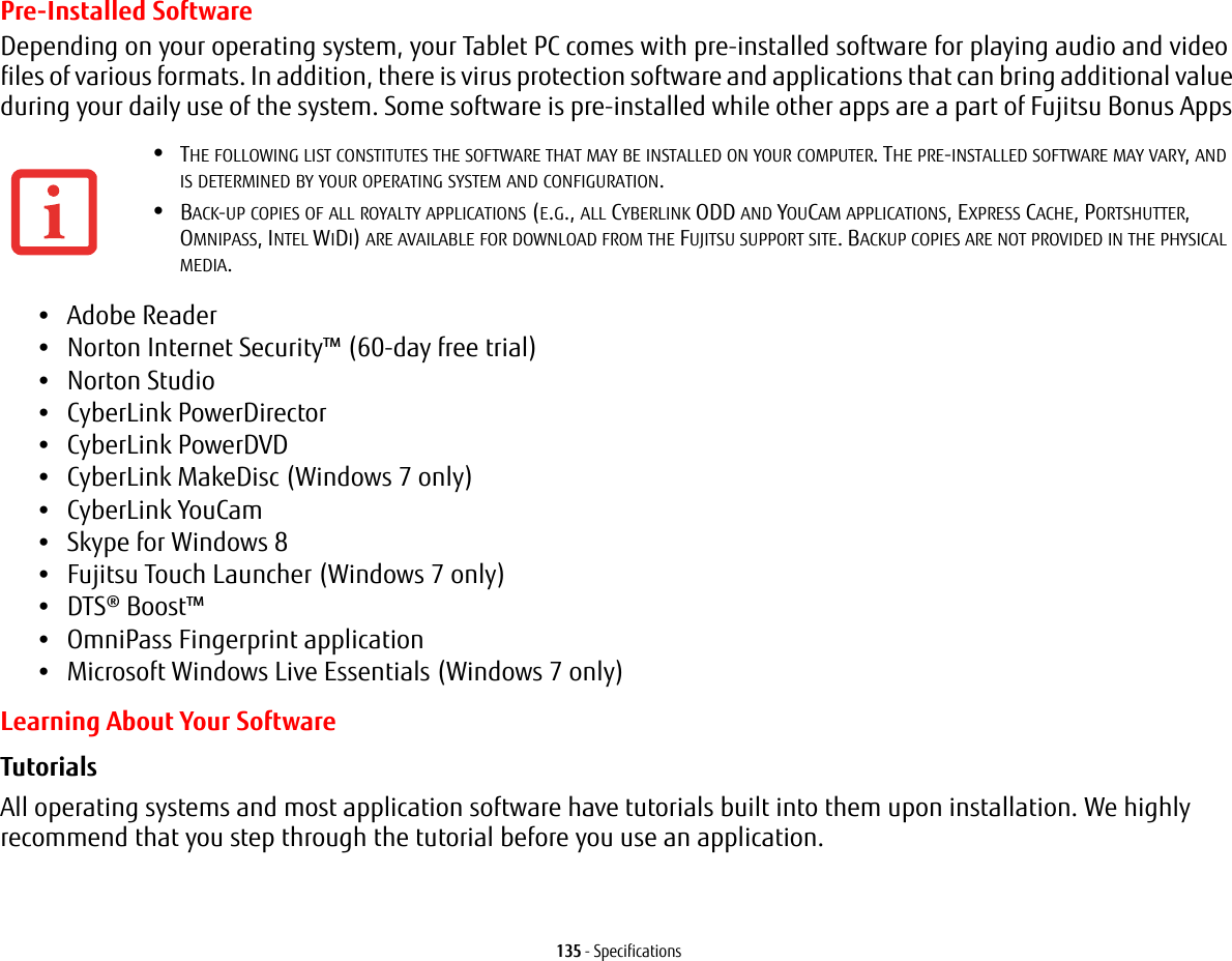 135 - SpecificationsPre-Installed SoftwareDepending on your operating system, your Tablet PC comes with pre-installed software for playing audio and video files of various formats. In addition, there is virus protection software and applications that can bring additional value during your daily use of the system. Some software is pre-installed while other apps are a part of Fujitsu Bonus Apps •Adobe Reader•Norton Internet Security™ (60-day free trial) •Norton Studio•CyberLink PowerDirector •CyberLink PowerDVD•CyberLink MakeDisc (Windows 7 only)•CyberLink YouCam •Skype for Windows 8•Fujitsu Touch Launcher (Windows 7 only)•DTS® Boost™•OmniPass Fingerprint application•Microsoft Windows Live Essentials (Windows 7 only)Learning About Your SoftwareTutorials All operating systems and most application software have tutorials built into them upon installation. We highly recommend that you step through the tutorial before you use an application.•THE FOLLOWING LIST CONSTITUTES THE SOFTWARE THAT MAY BE INSTALLED ON YOUR COMPUTER. THE PRE-INSTALLED SOFTWARE MAY VARY, AND IS DETERMINED BY YOUR OPERATING SYSTEM AND CONFIGURATION.•BACK-UP COPIES OF ALL ROYALTY APPLICATIONS (E.G., ALL CYBERLINK ODD AND YOUCAM APPLICATIONS, EXPRESS CACHE, PORTSHUTTER, OMNIPASS, INTEL WIDI) ARE AVAILABLE FOR DOWNLOAD FROM THE FUJITSU SUPPORT SITE. BACKUP COPIES ARE NOT PROVIDED IN THE PHYSICAL MEDIA.