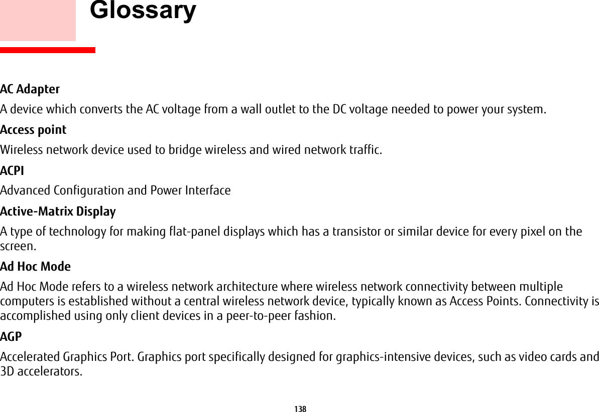 138     GlossaryAC Adapter A device which converts the AC voltage from a wall outlet to the DC voltage needed to power your system.Access point Wireless network device used to bridge wireless and wired network traffic. ACPI Advanced Configuration and Power InterfaceActive-Matrix Display A type of technology for making flat-panel displays which has a transistor or similar device for every pixel on the screen.Ad Hoc Mode Ad Hoc Mode refers to a wireless network architecture where wireless network connectivity between multiple computers is established without a central wireless network device, typically known as Access Points. Connectivity is accomplished using only client devices in a peer-to-peer fashion.AGP Accelerated Graphics Port. Graphics port specifically designed for graphics-intensive devices, such as video cards and 3D accelerators.