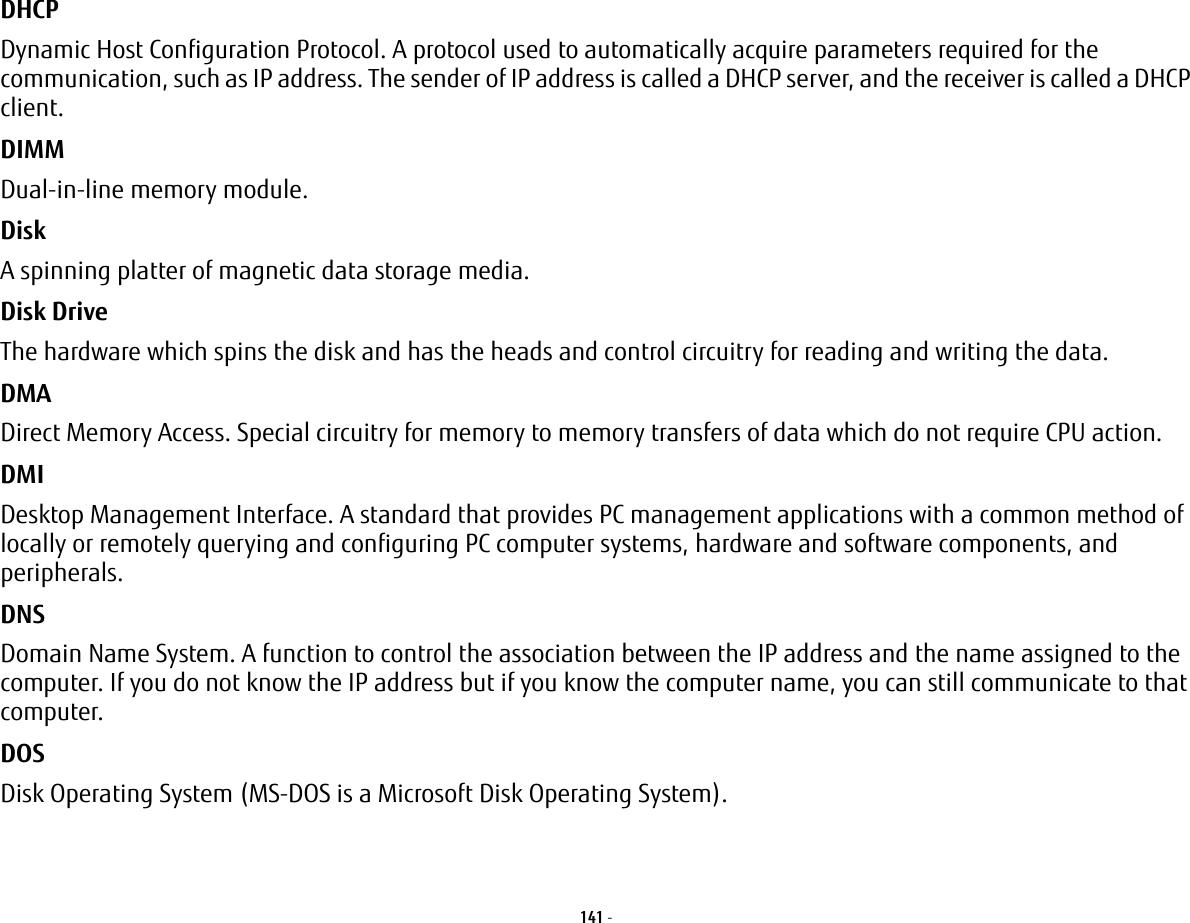 141 - DHCP Dynamic Host Configuration Protocol. A protocol used to automatically acquire parameters required for the communication, such as IP address. The sender of IP address is called a DHCP server, and the receiver is called a DHCP client.DIMM Dual-in-line memory module.Disk A spinning platter of magnetic data storage media.Disk Drive The hardware which spins the disk and has the heads and control circuitry for reading and writing the data.DMA Direct Memory Access. Special circuitry for memory to memory transfers of data which do not require CPU action.DMI Desktop Management Interface. A standard that provides PC management applications with a common method of locally or remotely querying and configuring PC computer systems, hardware and software components, and peripherals.DNS Domain Name System. A function to control the association between the IP address and the name assigned to the computer. If you do not know the IP address but if you know the computer name, you can still communicate to that computer.DOS Disk Operating System (MS-DOS is a Microsoft Disk Operating System).