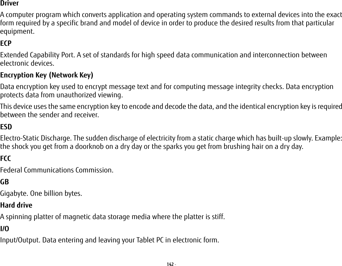 142 - Driver A computer program which converts application and operating system commands to external devices into the exact form required by a specific brand and model of device in order to produce the desired results from that particular equipment.ECP Extended Capability Port. A set of standards for high speed data communication and interconnection between electronic devices.Encryption Key (Network Key) Data encryption key used to encrypt message text and for computing message integrity checks. Data encryption protects data from unauthorized viewing.This device uses the same encryption key to encode and decode the data, and the identical encryption key is required between the sender and receiver.ESD Electro-Static Discharge. The sudden discharge of electricity from a static charge which has built-up slowly. Example: the shock you get from a doorknob on a dry day or the sparks you get from brushing hair on a dry day.FCC Federal Communications Commission.GB Gigabyte. One billion bytes.Hard drive A spinning platter of magnetic data storage media where the platter is stiff.I/O Input/Output. Data entering and leaving your Tablet PC in electronic form.