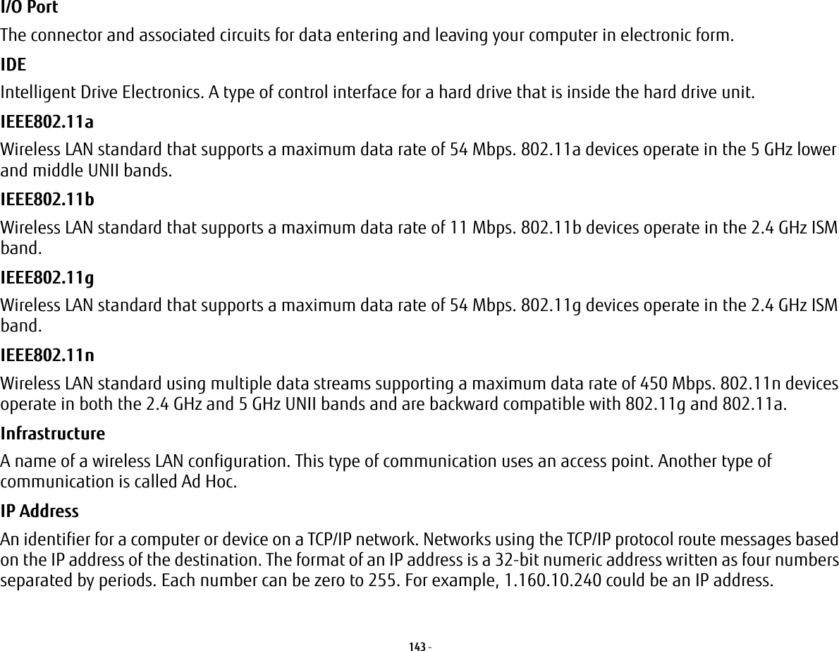 143 - I/O Port The connector and associated circuits for data entering and leaving your computer in electronic form.IDE Intelligent Drive Electronics. A type of control interface for a hard drive that is inside the hard drive unit.IEEE802.11a Wireless LAN standard that supports a maximum data rate of 54 Mbps. 802.11a devices operate in the 5 GHz lower and middle UNII bands. IEEE802.11b Wireless LAN standard that supports a maximum data rate of 11 Mbps. 802.11b devices operate in the 2.4 GHz ISM band. IEEE802.11g Wireless LAN standard that supports a maximum data rate of 54 Mbps. 802.11g devices operate in the 2.4 GHz ISM band. IEEE802.11n Wireless LAN standard using multiple data streams supporting a maximum data rate of 450 Mbps. 802.11n devices operate in both the 2.4 GHz and 5 GHz UNII bands and are backward compatible with 802.11g and 802.11a.Infrastructure A name of a wireless LAN configuration. This type of communication uses an access point. Another type of communication is called Ad Hoc.IP Address An identifier for a computer or device on a TCP/IP network. Networks using the TCP/IP protocol route messages based on the IP address of the destination. The format of an IP address is a 32-bit numeric address written as four numbers separated by periods. Each number can be zero to 255. For example, 1.160.10.240 could be an IP address. 