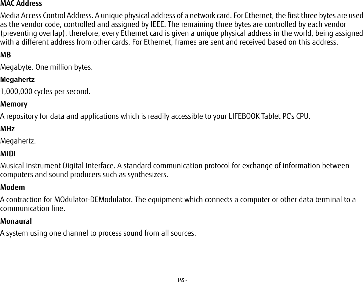 145 - MAC Address  Media Access Control Address. A unique physical address of a network card. For Ethernet, the first three bytes are used as the vendor code, controlled and assigned by IEEE. The remaining three bytes are controlled by each vendor (preventing overlap), therefore, every Ethernet card is given a unique physical address in the world, being assigned with a different address from other cards. For Ethernet, frames are sent and received based on this address.MB Megabyte. One million bytes.Megahertz 1,000,000 cycles per second.Memory A repository for data and applications which is readily accessible to your LIFEBOOK Tablet PC’s CPU.MHz Megahertz.MIDI Musical Instrument Digital Interface. A standard communication protocol for exchange of information between computers and sound producers such as synthesizers.Modem A contraction for MOdulator-DEModulator. The equipment which connects a computer or other data terminal to a communication line.Monaural A system using one channel to process sound from all sources.