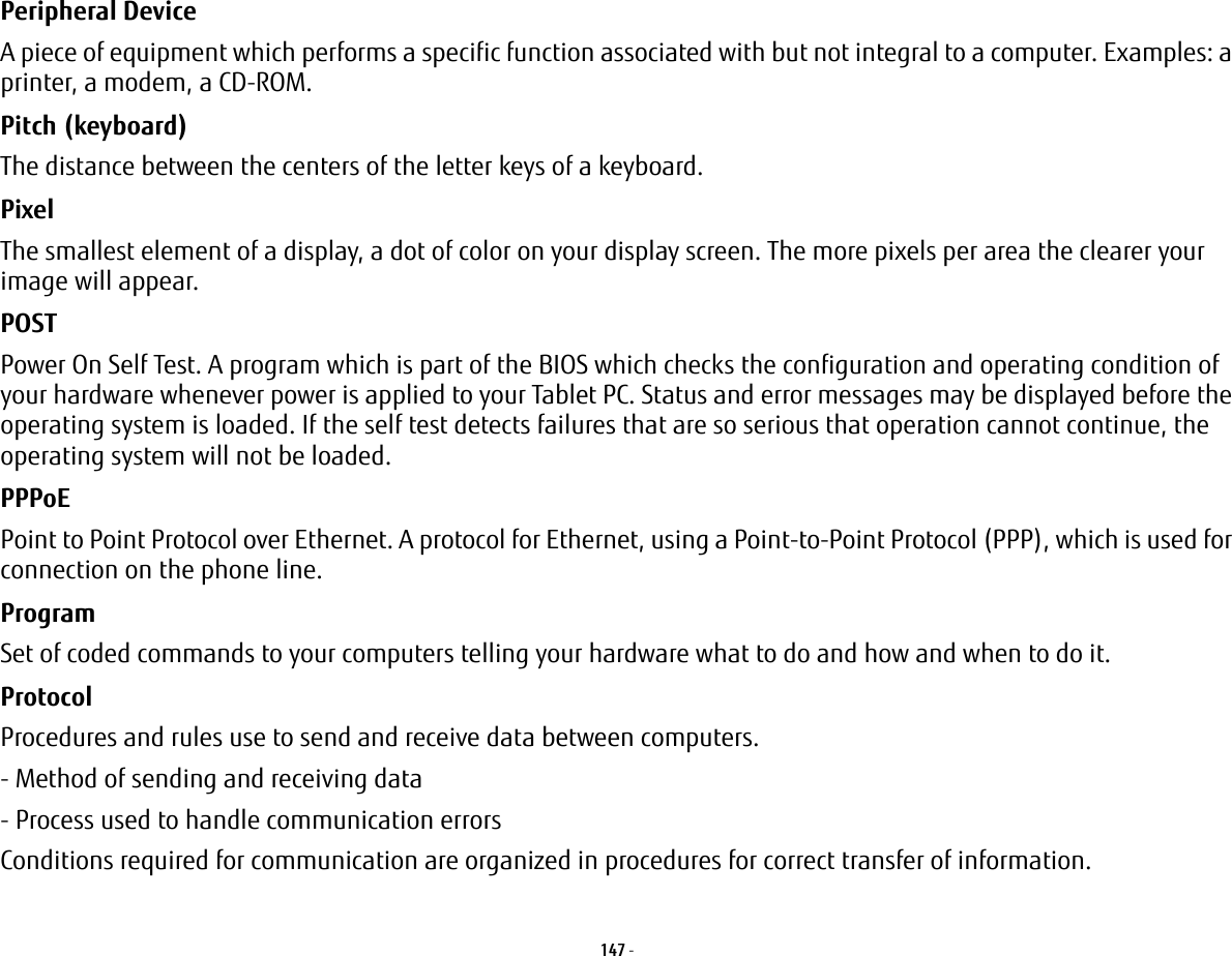 147 - Peripheral Device A piece of equipment which performs a specific function associated with but not integral to a computer. Examples: a printer, a modem, a CD-ROM.Pitch (keyboard) The distance between the centers of the letter keys of a keyboard.Pixel The smallest element of a display, a dot of color on your display screen. The more pixels per area the clearer your image will appear.POST Power On Self Test. A program which is part of the BIOS which checks the configuration and operating condition of your hardware whenever power is applied to your Tablet PC. Status and error messages may be displayed before the operating system is loaded. If the self test detects failures that are so serious that operation cannot continue, the operating system will not be loaded. PPPoE Point to Point Protocol over Ethernet. A protocol for Ethernet, using a Point-to-Point Protocol (PPP), which is used for connection on the phone line.Program Set of coded commands to your computers telling your hardware what to do and how and when to do it.Protocol Procedures and rules use to send and receive data between computers.- Method of sending and receiving data- Process used to handle communication errorsConditions required for communication are organized in procedures for correct transfer of information.