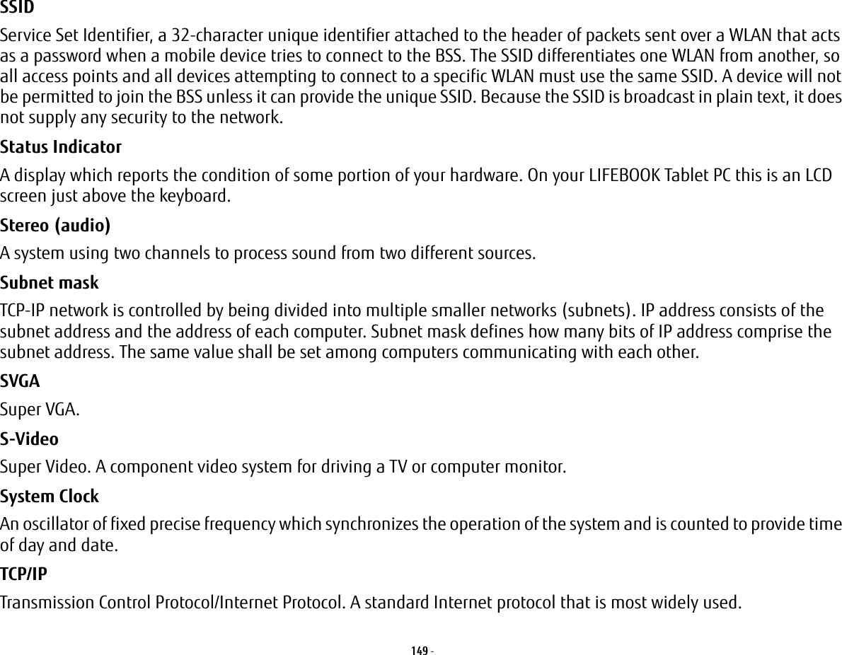 149 - SSID Service Set Identifier, a 32-character unique identifier attached to the header of packets sent over a WLAN that acts as a password when a mobile device tries to connect to the BSS. The SSID differentiates one WLAN from another, so all access points and all devices attempting to connect to a specific WLAN must use the same SSID. A device will not be permitted to join the BSS unless it can provide the unique SSID. Because the SSID is broadcast in plain text, it does not supply any security to the network. Status Indicator A display which reports the condition of some portion of your hardware. On your LIFEBOOK Tablet PC this is an LCD screen just above the keyboard.Stereo (audio) A system using two channels to process sound from two different sources.Subnet mask TCP-IP network is controlled by being divided into multiple smaller networks (subnets). IP address consists of the subnet address and the address of each computer. Subnet mask defines how many bits of IP address comprise the subnet address. The same value shall be set among computers communicating with each other.SVGA Super VGA.S-Video Super Video. A component video system for driving a TV or computer monitor.System Clock An oscillator of fixed precise frequency which synchronizes the operation of the system and is counted to provide time of day and date.TCP/IP Transmission Control Protocol/Internet Protocol. A standard Internet protocol that is most widely used.