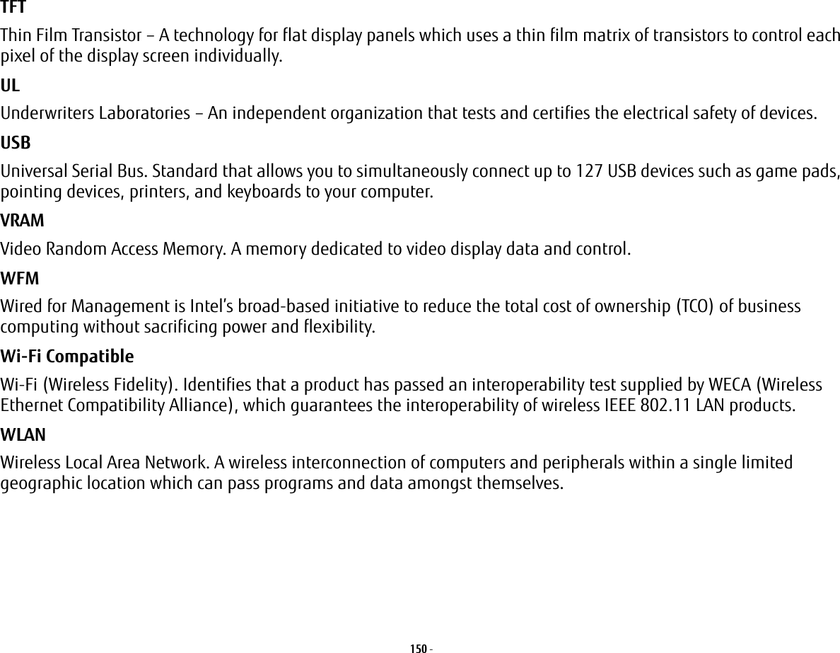 150 - TFT Thin Film Transistor – A technology for flat display panels which uses a thin film matrix of transistors to control each pixel of the display screen individually.UL Underwriters Laboratories – An independent organization that tests and certifies the electrical safety of devices.USB Universal Serial Bus. Standard that allows you to simultaneously connect up to 127 USB devices such as game pads, pointing devices, printers, and keyboards to your computer.VRAM Video Random Access Memory. A memory dedicated to video display data and control.WFM Wired for Management is Intel’s broad-based initiative to reduce the total cost of ownership (TCO) of business computing without sacrificing power and flexibility.Wi-Fi Compatible Wi-Fi (Wireless Fidelity). Identifies that a product has passed an interoperability test supplied by WECA (Wireless Ethernet Compatibility Alliance), which guarantees the interoperability of wireless IEEE 802.11 LAN products.WLAN Wireless Local Area Network. A wireless interconnection of computers and peripherals within a single limited geographic location which can pass programs and data amongst themselves.