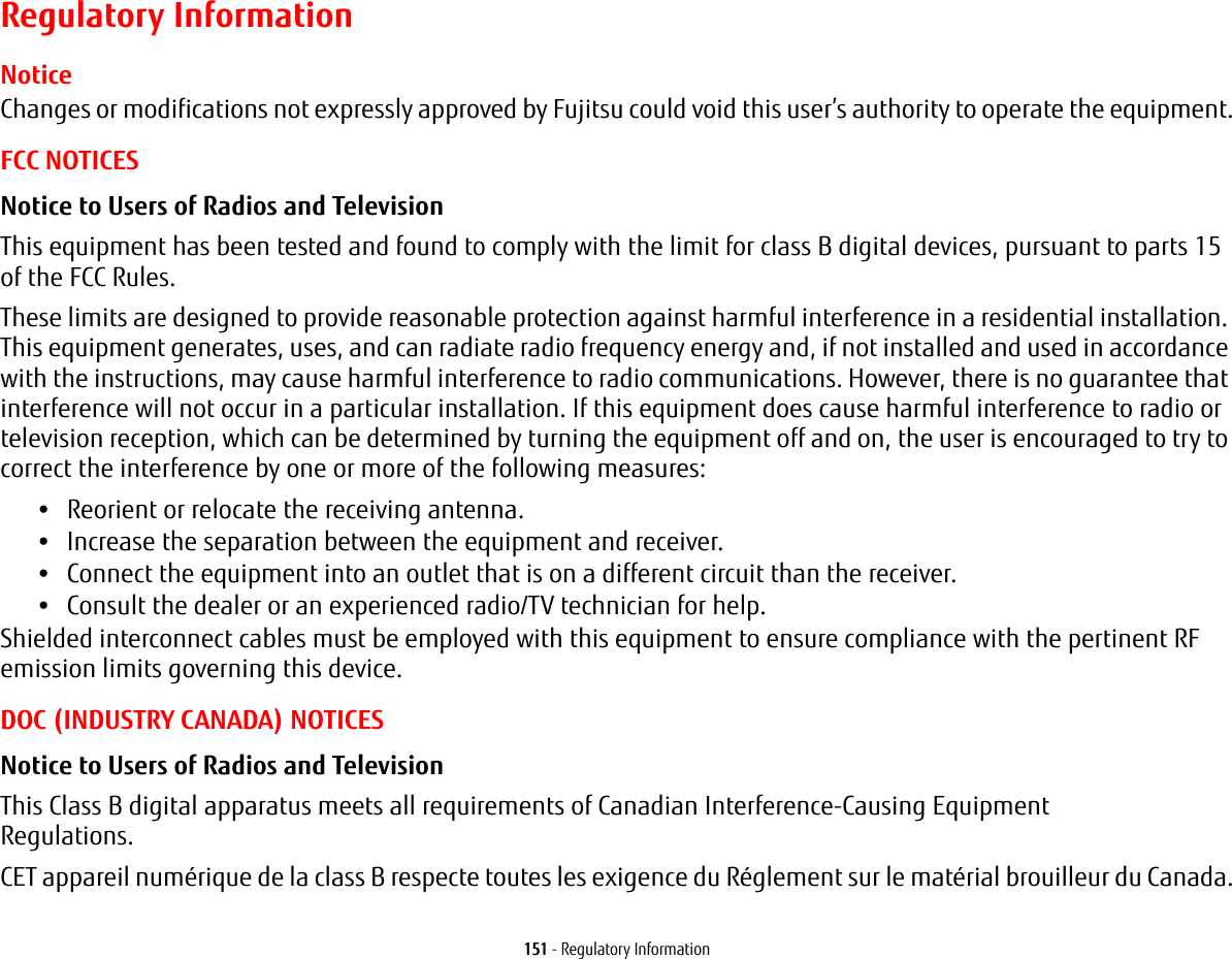 151 - Regulatory InformationRegulatory InformationNoticeChanges or modifications not expressly approved by Fujitsu could void this user’s authority to operate the equipment.FCC NOTICESNotice to Users of Radios and Television This equipment has been tested and found to comply with the limit for class B digital devices, pursuant to parts 15 of the FCC Rules.These limits are designed to provide reasonable protection against harmful interference in a residential installation. This equipment generates, uses, and can radiate radio frequency energy and, if not installed and used in accordance with the instructions, may cause harmful interference to radio communications. However, there is no guarantee that interference will not occur in a particular installation. If this equipment does cause harmful interference to radio or television reception, which can be determined by turning the equipment off and on, the user is encouraged to try to correct the interference by one or more of the following measures:•Reorient or relocate the receiving antenna.•Increase the separation between the equipment and receiver.•Connect the equipment into an outlet that is on a different circuit than the receiver.•Consult the dealer or an experienced radio/TV technician for help.Shielded interconnect cables must be employed with this equipment to ensure compliance with the pertinent RF emission limits governing this device. DOC (INDUSTRY CANADA) NOTICESNotice to Users of Radios and Television This Class B digital apparatus meets all requirements of Canadian Interference-Causing Equipment Regulations.CET appareil numérique de la class B respecte toutes les exigence du Réglement sur le matérial brouilleur du Canada.