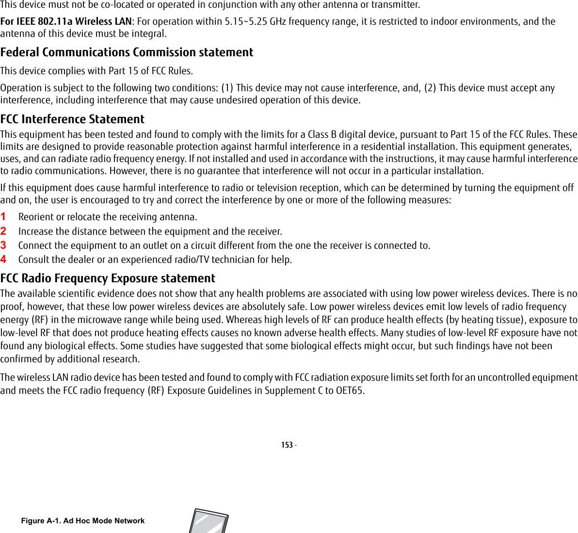 153 - This device must not be co-located or operated in conjunction with any other antenna or transmitter.For IEEE 802.11a Wireless LAN: For operation within 5.15~5.25 GHz frequency range, it is restricted to indoor environments, and the antenna of this device must be integral.Federal Communications Commission statement This device complies with Part 15 of FCC Rules.Operation is subject to the following two conditions: (1) This device may not cause interference, and, (2) This device must accept any interference, including interference that may cause undesired operation of this device.FCC Interference Statement This equipment has been tested and found to comply with the limits for a Class B digital device, pursuant to Part 15 of the FCC Rules. These limits are designed to provide reasonable protection against harmful interference in a residential installation. This equipment generates, uses, and can radiate radio frequency energy. If not installed and used in accordance with the instructions, it may cause harmful interference to radio communications. However, there is no guarantee that interference will not occur in a particular installation.If this equipment does cause harmful interference to radio or television reception, which can be determined by turning the equipment off and on, the user is encouraged to try and correct the interference by one or more of the following measures:1Reorient or relocate the receiving antenna.2Increase the distance between the equipment and the receiver.3Connect the equipment to an outlet on a circuit different from the one the receiver is connected to.4Consult the dealer or an experienced radio/TV technician for help.FCC Radio Frequency Exposure statement The available scientific evidence does not show that any health problems are associated with using low power wireless devices. There is no proof, however, that these low power wireless devices are absolutely safe. Low power wireless devices emit low levels of radio frequency energy (RF) in the microwave range while being used. Whereas high levels of RF can produce health effects (by heating tissue), exposure to low-level RF that does not produce heating effects causes no known adverse health effects. Many studies of low-level RF exposure have not found any biological effects. Some studies have suggested that some biological effects might occur, but such findings have not been confirmed by additional research. The wireless LAN radio device has been tested and found to comply with FCC radiation exposure limits set forth for an uncontrolled equipment and meets the FCC radio frequency (RF) Exposure Guidelines in Supplement C to OET65.Figure A-1. Ad Hoc Mode Network