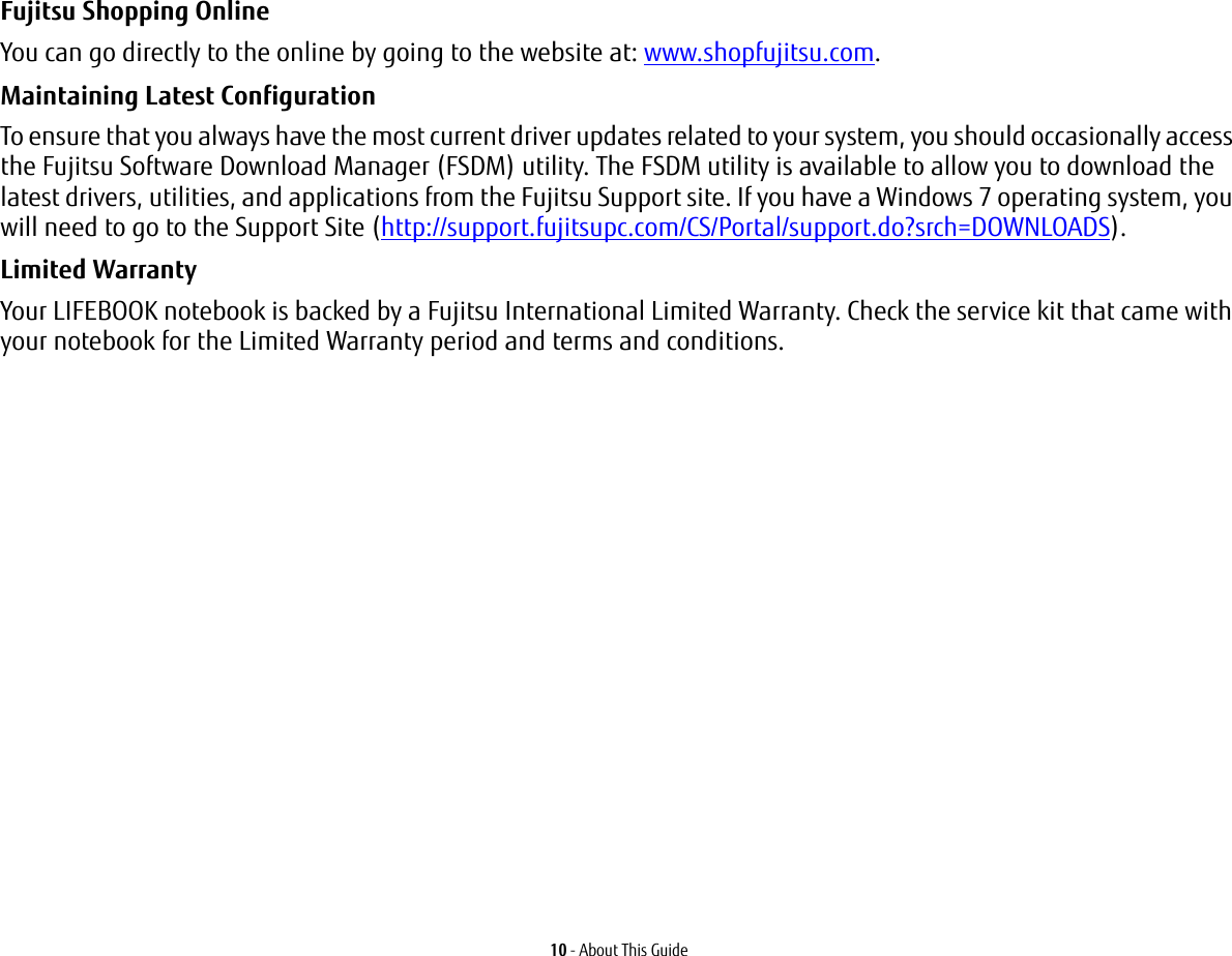 10 - About This GuideFujitsu Shopping Online You can go directly to the online by going to the website at: www.shopfujitsu.com.Maintaining Latest Configuration To ensure that you always have the most current driver updates related to your system, you should occasionally access the Fujitsu Software Download Manager (FSDM) utility. The FSDM utility is available to allow you to download the latest drivers, utilities, and applications from the Fujitsu Support site. If you have a Windows 7 operating system, you will need to go to the Support Site (http://support.fujitsupc.com/CS/Portal/support.do?srch=DOWNLOADS). Limited Warranty Your LIFEBOOK notebook is backed by a Fujitsu International Limited Warranty. Check the service kit that came with your notebook for the Limited Warranty period and terms and conditions.