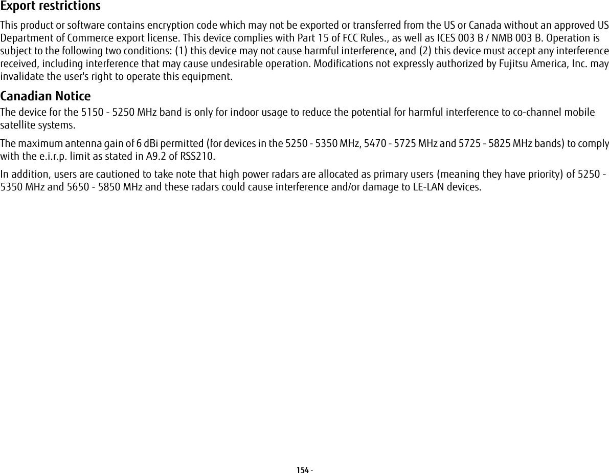 154 - Export restrictions This product or software contains encryption code which may not be exported or transferred from the US or Canada without an approved US Department of Commerce export license. This device complies with Part 15 of FCC Rules., as well as ICES 003 B / NMB 003 B. Operation is subject to the following two conditions: (1) this device may not cause harmful interference, and (2) this device must accept any interference received, including interference that may cause undesirable operation. Modifications not expressly authorized by Fujitsu America, Inc. may invalidate the user&apos;s right to operate this equipment.Canadian Notice The device for the 5150 - 5250 MHz band is only for indoor usage to reduce the potential for harmful interference to co-channel mobile satellite systems.The maximum antenna gain of 6 dBi permitted (for devices in the 5250 - 5350 MHz, 5470 - 5725 MHz and 5725 - 5825 MHz bands) to comply with the e.i.r.p. limit as stated in A9.2 of RSS210.In addition, users are cautioned to take note that high power radars are allocated as primary users (meaning they have priority) of 5250 - 5350 MHz and 5650 - 5850 MHz and these radars could cause interference and/or damage to LE-LAN devices.