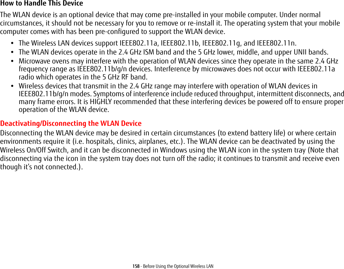 158 - Before Using the Optional Wireless LANHow to Handle This Device The WLAN device is an optional device that may come pre-installed in your mobile computer. Under normal circumstances, it should not be necessary for you to remove or re-install it. The operating system that your mobile computer comes with has been pre-configured to support the WLAN device. •The Wireless LAN devices support IEEE802.11a, IEEE802.11b, IEEE802.11g, and IEEE802.11n.•The WLAN devices operate in the 2.4 GHz ISM band and the 5 GHz lower, middle, and upper UNII bands.•Microwave ovens may interfere with the operation of WLAN devices since they operate in the same 2.4 GHz frequency range as IEEE802.11b/g/n devices. Interference by microwaves does not occur with IEEE802.11a radio which operates in the 5 GHz RF band.•Wireless devices that transmit in the 2.4 GHz range may interfere with operation of WLAN devices in IEEE802.11b/g/n modes. Symptoms of interference include reduced throughput, intermittent disconnects, and many frame errors. It is HIGHLY recommended that these interfering devices be powered off to ensure proper operation of the WLAN device.Deactivating/Disconnecting the WLAN DeviceDisconnecting the WLAN device may be desired in certain circumstances (to extend battery life) or where certain environments require it (i.e. hospitals, clinics, airplanes, etc.). The WLAN device can be deactivated by using the Wireless On/Off Switch, and it can be disconnected in Windows using the WLAN icon in the system tray (Note that disconnecting via the icon in the system tray does not turn off the radio; it continues to transmit and receive even though it’s not connected.).