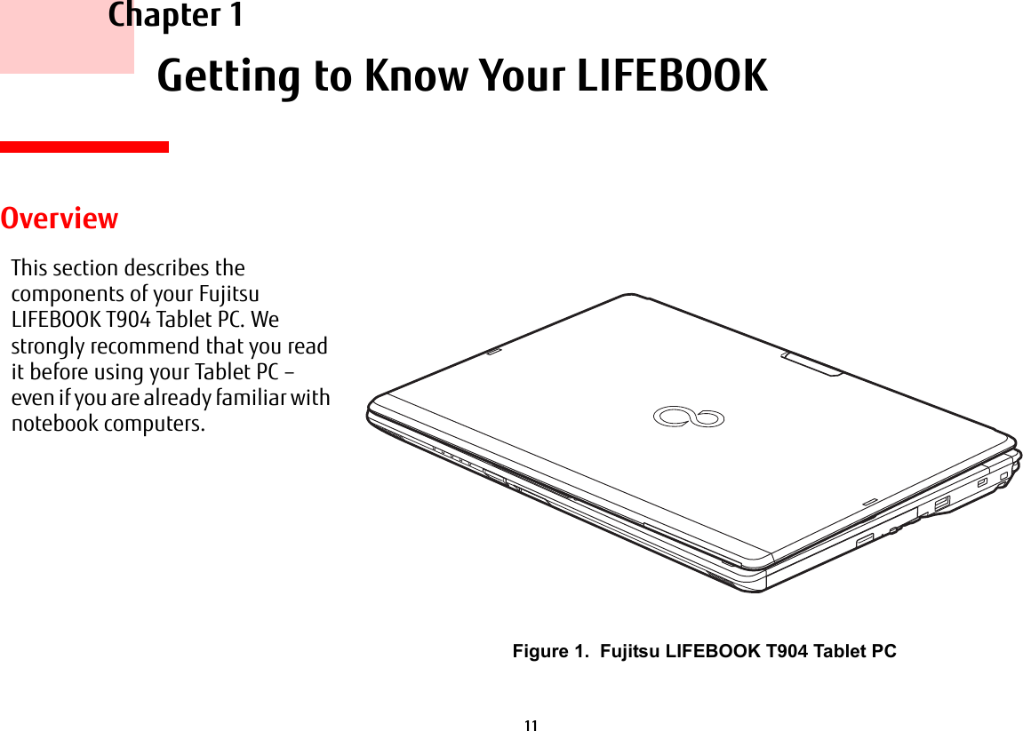 11     Chapter 1    Getting to Know Your LIFEBOOKOverviewThis section describes the components of your Fujitsu LIFEBOOK T904 Tablet PC. We strongly recommend that you read it before using your Tablet PC – even if you are already familiar with notebook computers.Figure 1.  Fujitsu LIFEBOOK T90 Tablet PC
