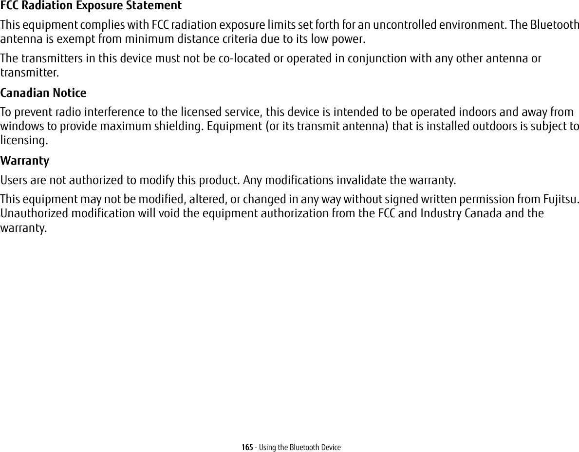 165 - Using the Bluetooth DeviceFCC Radiation Exposure Statement This equipment complies with FCC radiation exposure limits set forth for an uncontrolled environment. The Bluetooth antenna is exempt from minimum distance criteria due to its low power. The transmitters in this device must not be co-located or operated in conjunction with any other antenna or transmitter.Canadian Notice To prevent radio interference to the licensed service, this device is intended to be operated indoors and away from windows to provide maximum shielding. Equipment (or its transmit antenna) that is installed outdoors is subject to licensing.Warranty Users are not authorized to modify this product. Any modifications invalidate the warranty.This equipment may not be modified, altered, or changed in any way without signed written permission from Fujitsu. Unauthorized modification will void the equipment authorization from the FCC and Industry Canada and the warranty.