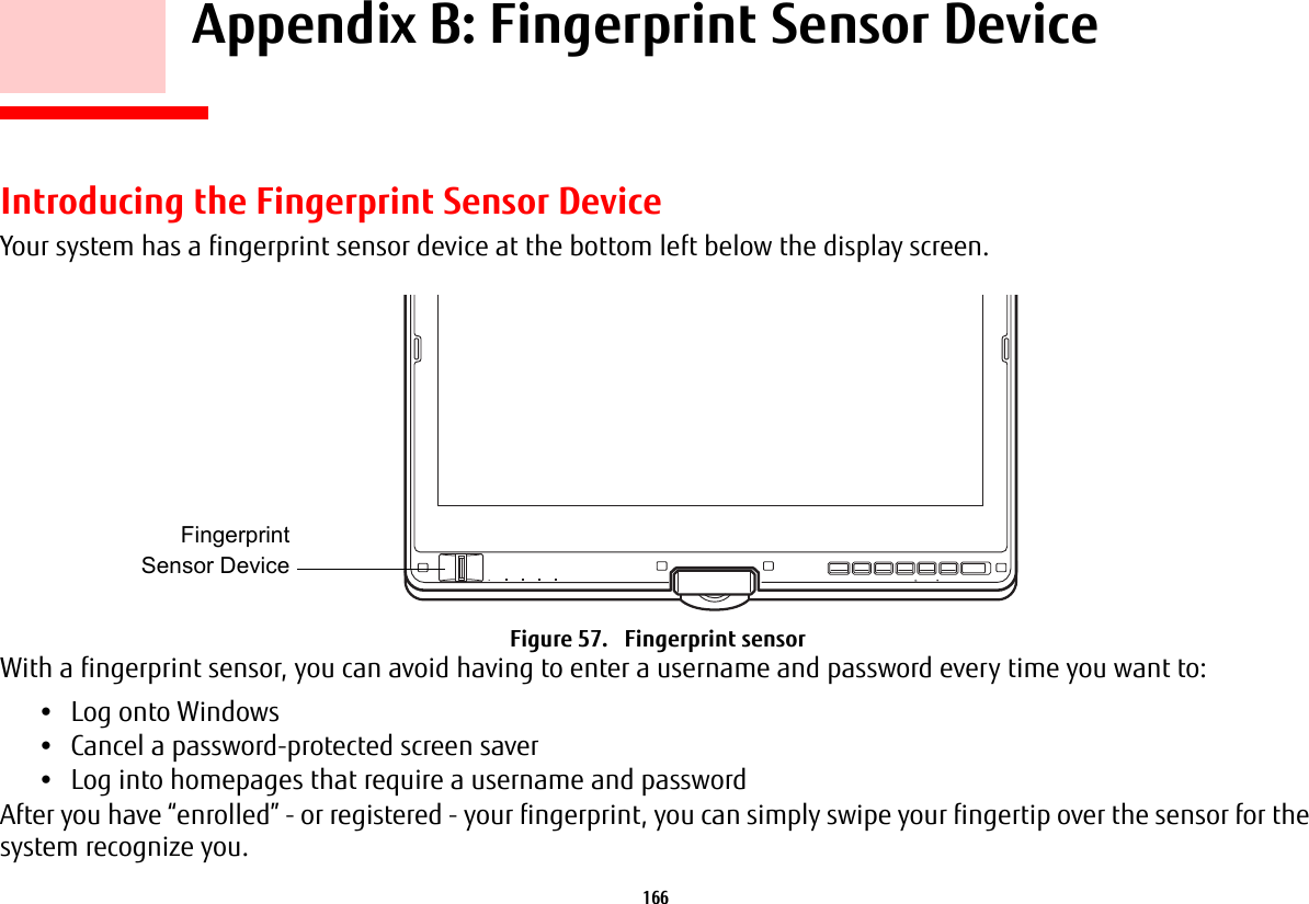 166     Appendix B: Fingerprint Sensor DeviceIntroducing the Fingerprint Sensor DeviceYour system has a fingerprint sensor device at the bottom left below the display screen. Figure 57.   Fingerprint sensorWith a fingerprint sensor, you can avoid having to enter a username and password every time you want to:•Log onto Windows•Cancel a password-protected screen saver•Log into homepages that require a username and passwordAfter you have “enrolled” - or registered - your fingerprint, you can simply swipe your fingertip over the sensor for the system recognize you. FingerprintSensor Device