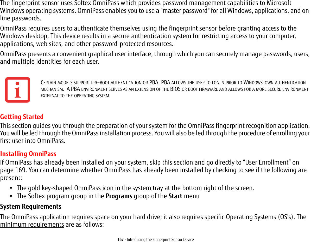 167 - Introducing the Fingerprint Sensor DeviceThe fingerprint sensor uses Softex OmniPass which provides password management capabilities to Microsoft Windows operating systems. OmniPass enables you to use a &quot;master password&quot; for all Windows, applications, and on-line passwords. OmniPass requires users to authenticate themselves using the fingerprint sensor before granting access to the Windows desktop. This device results in a secure authentication system for restricting access to your computer, applications, web sites, and other password-protected resources.OmniPass presents a convenient graphical user interface, through which you can securely manage passwords, users, and multiple identities for each user.Getting StartedThis section guides you through the preparation of your system for the OmniPass fingerprint recognition application. You will be led through the OmniPass installation process. You will also be led through the procedure of enrolling your first user into OmniPass. Installing OmniPassIf OmniPass has already been installed on your system, skip this section and go directly to “User Enrollment” on page 169. You can determine whether OmniPass has already been installed by checking to see if the following are present:•The gold key-shaped OmniPass icon in the system tray at the bottom right of the screen.•The Softex program group in the Programs group of the Start menuSystem Requirements The OmniPass application requires space on your hard drive; it also requires specific Operating Systems (OS’s). The minimum requirements are as follows:CERTAIN MODELS SUPPORT PRE-BOOT AUTHENTICATION OR PBA. PBA ALLOWS THE USER TO LOG IN PRIOR TO WINDOWS&apos; OWN AUTHENTICATION MECHANISM.  A PBA ENVIRONMENT SERVES AS AN EXTENSION OF THE BIOS OR BOOT FIRMWARE AND ALLOWS FOR A MORE SECURE ENVIRONMENT EXTERNAL TO THE OPERATING SYSTEM.