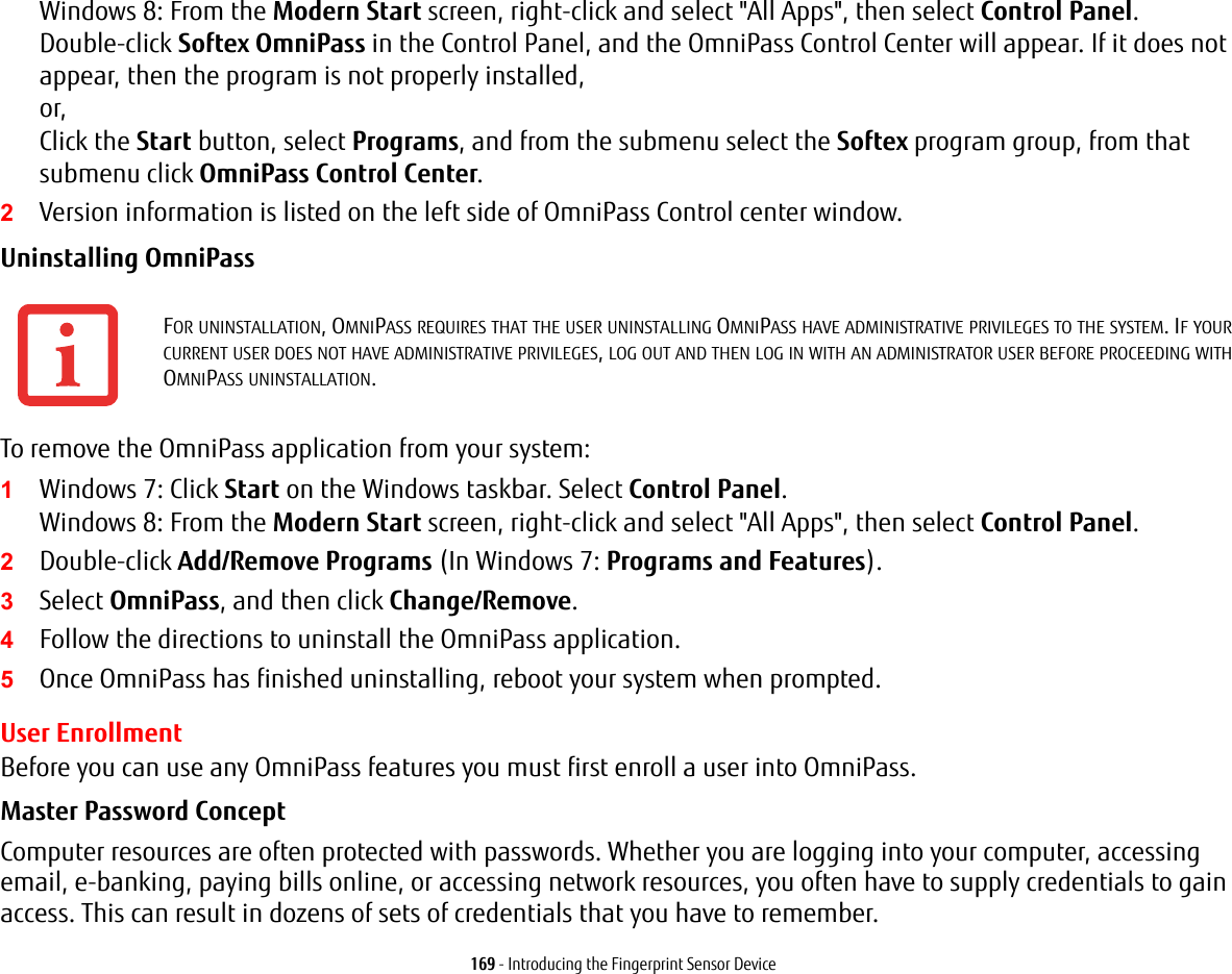 169 - Introducing the Fingerprint Sensor DeviceWindows 8: From the Modern Start screen, right-click and select &quot;All Apps&quot;, then select Control Panel. Double-click Softex OmniPass in the Control Panel, and the OmniPass Control Center will appear. If it does not appear, then the program is not properly installed, or, Click the Start button, select Programs, and from the submenu select the Softex program group, from that submenu click OmniPass Control Center.2Version information is listed on the left side of OmniPass Control center window.Uninstalling OmniPass To remove the OmniPass application from your system:1Windows 7: Click Start on the Windows taskbar. Select Control Panel. Windows 8: From the Modern Start screen, right-click and select &quot;All Apps&quot;, then select Control Panel.2Double-click Add/Remove Programs (In Windows 7: Programs and Features).3Select OmniPass, and then click Change/Remove.4Follow the directions to uninstall the OmniPass application.5Once OmniPass has finished uninstalling, reboot your system when prompted.User EnrollmentBefore you can use any OmniPass features you must first enroll a user into OmniPass.Master Password Concept Computer resources are often protected with passwords. Whether you are logging into your computer, accessing email, e-banking, paying bills online, or accessing network resources, you often have to supply credentials to gain access. This can result in dozens of sets of credentials that you have to remember.FOR UNINSTALLATION, OMNIPASS REQUIRES THAT THE USER UNINSTALLING OMNIPASS HAVE ADMINISTRATIVE PRIVILEGES TO THE SYSTEM. IF YOUR CURRENT USER DOES NOT HAVE ADMINISTRATIVE PRIVILEGES, LOG OUT AND THEN LOG IN WITH AN ADMINISTRATOR USER BEFORE PROCEEDING WITH OMNIPASS UNINSTALLATION.