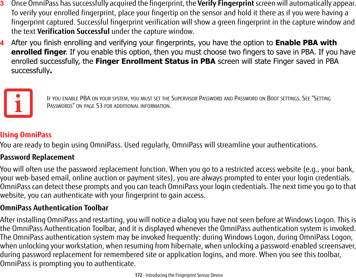 172 - Introducing the Fingerprint Sensor Device3Once OmniPass has successfully acquired the fingerprint, the Verify Fingerprint screen will automatically appear. To verify your enrolled fingerprint, place your fingertip on the sensor and hold it there as if you were having a fingerprint captured. Successful fingerprint verification will show a green fingerprint in the capture window and the text Verification Successful under the capture window.4After you finish enrolling and verifying your fingerprints, you have the option to Enable PBA with enrolled finger. If you enable this option, then you must choose two fingers to save in PBA. If you have enrolled successfully, the Finger Enrollment Status in PBA screen will state Finger saved in PBA successfully.Using OmniPassYou are ready to begin using OmniPass. Used regularly, OmniPass will streamline your authentications.Password Replacement You will often use the password replacement function. When you go to a restricted access website (e.g., your bank, your web-based email, online auction or payment sites), you are always prompted to enter your login credentials. OmniPass can detect these prompts and you can teach OmniPass your login credentials. The next time you go to that website, you can authenticate with your fingerprint to gain access.OmniPass Authentication Toolbar After installing OmniPass and restarting, you will notice a dialog you have not seen before at Windows Logon. This is the OmniPass Authentication Toolbar, and it is displayed whenever the OmniPass authentication system is invoked. The OmniPass authentication system may be invoked frequently: during Windows Logon, during OmniPass Logon, when unlocking your workstation, when resuming from hibernate, when unlocking a password-enabled screensaver, during password replacement for remembered site or application logins, and more. When you see this toolbar, OmniPass is prompting you to authenticate.IF YOU ENABLE PBA ON YOUR SYSTEM, YOU MUST SET THE SUPERVISOR PASSWORD AND PASSWORD ON BOOT SETTINGS. SEE “SETTING PASSWORDS” ON PAGE 53 FOR ADDITIONAL INFORMATION.