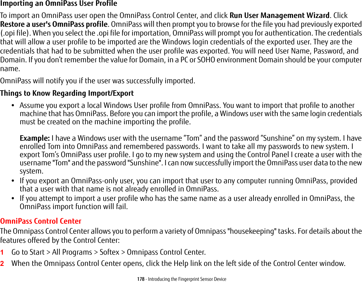 178 - Introducing the Fingerprint Sensor DeviceImporting an OmniPass User Profile To import an OmniPass user open the OmniPass Control Center, and click Run User Management Wizard. Click Restore a user&apos;s OmniPass profile. OmniPass will then prompt you to browse for the file you had previously exported (.opi file). When you select the .opi file for importation, OmniPass will prompt you for authentication. The credentials that will allow a user profile to be imported are the Windows login credentials of the exported user. They are the credentials that had to be submitted when the user profile was exported. You will need User Name, Password, and Domain. If you don’t remember the value for Domain, in a PC or SOHO environment Domain should be your computer name.OmniPass will notify you if the user was successfully imported.Things to Know Regarding Import/Export •Assume you export a local Windows User profile from OmniPass. You want to import that profile to another machine that has OmniPass. Before you can import the profile, a Windows user with the same login credentials must be created on the machine importing the profile.  Example: I have a Windows user with the username “Tom” and the password “Sunshine” on my system. I have enrolled Tom into OmniPass and remembered passwords. I want to take all my passwords to new system. I export Tom’s OmniPass user profile. I go to my new system and using the Control Panel I create a user with the username &quot;Tom&quot; and the password &quot;Sunshine&quot;. I can now successfully import the OmniPass user data to the new system.•If you export an OmniPass-only user, you can import that user to any computer running OmniPass, provided that a user with that name is not already enrolled in OmniPass. •If you attempt to import a user profile who has the same name as a user already enrolled in OmniPass, the OmniPass import function will fail.OmniPass Control CenterThe Omnipass Control Center allows you to perform a variety of Omnipass &quot;housekeeping&quot; tasks. For details about the features offered by the Control Center:1Go to Start &gt; All Programs &gt; Softex &gt; Omnipass Control Center.2When the Omnipass Control Center opens, click the Help link on the left side of the Control Center window. 