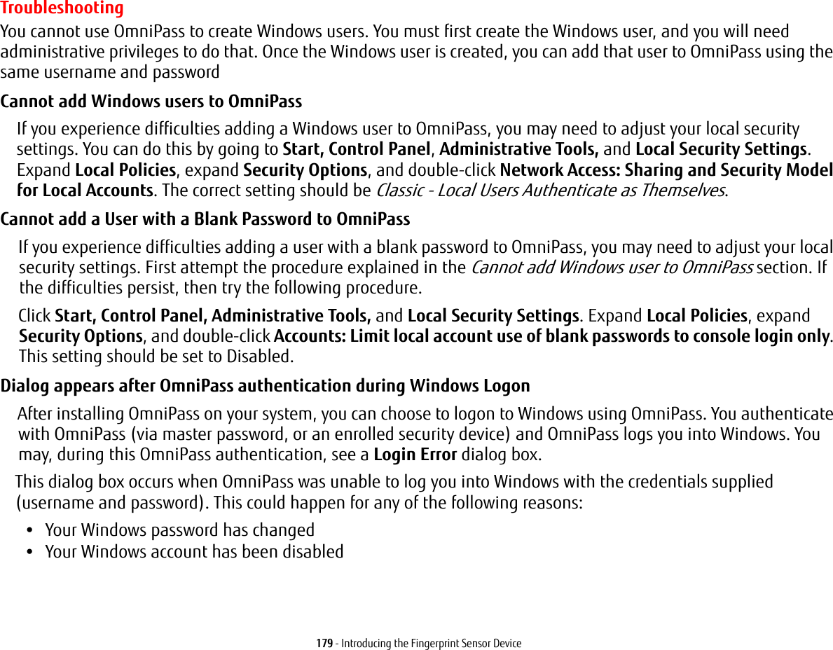 179 - Introducing the Fingerprint Sensor DeviceTroubleshootingYou cannot use OmniPass to create Windows users. You must first create the Windows user, and you will need administrative privileges to do that. Once the Windows user is created, you can add that user to OmniPass using the same username and passwordCannot add Windows users to OmniPass If you experience difficulties adding a Windows user to OmniPass, you may need to adjust your local security settings. You can do this by going to Start, Control Panel, Administrative Tools, and Local Security Settings. Expand Local Policies, expand Security Options, and double-click Network Access: Sharing and Security Model for Local Accounts. The correct setting should be Classic - Local Users Authenticate as Themselves.Cannot add a User with a Blank Password to OmniPass If you experience difficulties adding a user with a blank password to OmniPass, you may need to adjust your local security settings. First attempt the procedure explained in the Cannot add Windows user to OmniPass section. If the difficulties persist, then try the following procedure.Click Start, Control Panel, Administrative Tools, and Local Security Settings. Expand Local Policies, expand Security Options, and double-click Accounts: Limit local account use of blank passwords to console login only. This setting should be set to Disabled.Dialog appears after OmniPass authentication during Windows Logon After installing OmniPass on your system, you can choose to logon to Windows using OmniPass. You authenticate with OmniPass (via master password, or an enrolled security device) and OmniPass logs you into Windows. You may, during this OmniPass authentication, see a Login Error dialog box.This dialog box occurs when OmniPass was unable to log you into Windows with the credentials supplied (username and password). This could happen for any of the following reasons:•Your Windows password has changed•Your Windows account has been disabled