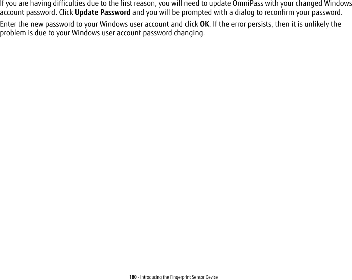 180 - Introducing the Fingerprint Sensor DeviceIf you are having difficulties due to the first reason, you will need to update OmniPass with your changed Windows account password. Click Update Password and you will be prompted with a dialog to reconfirm your password.Enter the new password to your Windows user account and click OK. If the error persists, then it is unlikely the problem is due to your Windows user account password changing.