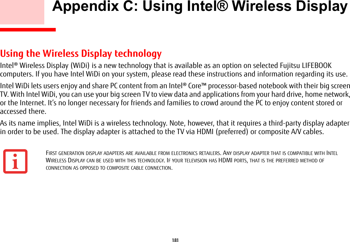 181     Appendix C: Using Intel® Wireless Display Using the Wireless Display technologyIntel® Wireless Display (WiDi) is a new technology that is available as an option on selected Fujitsu LIFEBOOK computers. If you have Intel WiDi on your system, please read these instructions and information regarding its use.Intel WiDi lets users enjoy and share PC content from an Intel® Core™ processor-based notebook with their big screen TV. With Intel WiDi, you can use your big screen TV to view data and applications from your hard drive, home network, or the Internet. It’s no longer necessary for friends and families to crowd around the PC to enjoy content stored or accessed there.As its name implies, Intel WiDi is a wireless technology. Note, however, that it requires a third-party display adapter in order to be used. The display adapter is attached to the TV via HDMI (preferred) or composite A/V cables.FIRST GENERATION DISPLAY ADAPTERS ARE AVAILABLE FROM ELECTRONICS RETAILERS. ANY DISPLAY ADAPTER THAT IS COMPATIBLE WITH INTEL WIRELESS DISPLAY CAN BE USED WITH THIS TECHNOLOGY. IF YOUR TELEVISION HAS HDMI PORTS, THAT IS THE PREFERRED METHOD OF CONNECTION AS OPPOSED TO COMPOSITE CABLE CONNECTION.