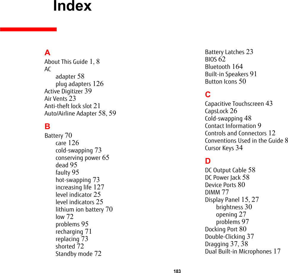 183     IndexAAbout This Guide 1, 8ACadapter 58plug adapters 126Active Digitizer 39Air Vents 23Anti-theft lock slot 21Auto/Airline Adapter 58, 59BBattery 70care 126cold-swapping 73conserving power 65dead 95faulty 95hot-swapping 73increasing life 127level indicator 25level indicators 25lithium ion battery 70low 72problems 95recharging 71replacing 73shorted 72Standby mode 72Battery Latches 23BIOS 62Bluetooth 164Built-in Speakers 91Button Icons 50CCapacitive Touchscreen 43CapsLock 26Cold-swapping 48Contact Information 9Controls and Connectors 12Conventions Used in the Guide 8Cursor Keys 34DDC Output Cable 58DC Power Jack 58Device Ports 80DIMM 77Display Panel 15, 27brightness 30opening 27problems 97Docking Port 80Double-Clicking 37Dragging 37, 38Dual Built-in Microphones 17