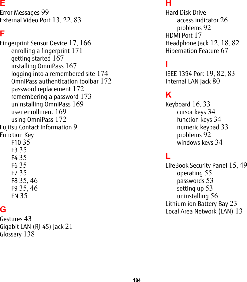 184 EError Messages 99External Video Port 13, 22, 83FFingerprint Sensor Device 17, 166enrolling a fingerprint 171getting started 167installing OmniPass 167logging into a remembered site 174OmniPass authentication toolbar 172password replacement 172remembering a password 173uninstalling OmniPass 169user enrollment 169using OmniPass 172Fujitsu Contact Information 9Function KeyF10 35F3 35F4 35F6 35F7 35F8 35, 46F9 35, 46FN 35GGestures 43Gigabit LAN (RJ-45) Jack 21Glossary 138HHard Disk Driveaccess indicator 26problems 92HDMI Port 17Headphone Jack 12, 18, 82Hibernation Feature 67IIEEE 1394 Port 19, 82, 83Internal LAN Jack 80KKeyboard 16, 33cursor keys 34function keys 34numeric keypad 33problems 92windows keys 34LLifeBook Security Panel 15, 49operating 55passwords 53setting up 53uninstalling 56Lithium ion Battery Bay 23Local Area Network (LAN) 13